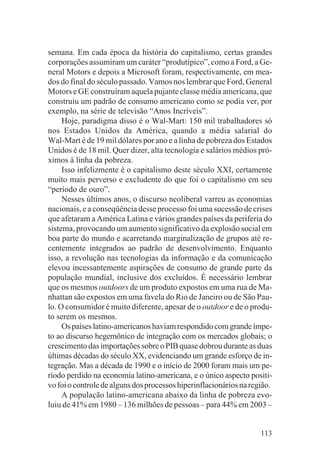 semana. Em cada época da história do capitalismo, certas grandes
corporações assumiram um caráter “produtípico”, como a Ford, a Ge-
neral Motors e depois a Microsoft foram, respectivamente, em mea-
dos do final do século passado. Vamos nos lembrar que Ford, General
Motors e GE construíram aquela pujante classe média americana, que
construiu um padrão de consumo americano como se podia ver, por
exemplo, na série de televisão “Anos Incríveis”.
     Hoje, paradigma disso é o Wal-Mart: 150 mil trabalhadores só
nos Estados Unidos da América, quando a média salarial do
Wal-Mart é de 19 mil dólares por ano e a linha de pobreza dos Estados
Unidos é de 18 mil. Quer dizer, alta tecnologia e salários médios pró-
ximos à linha da pobreza.
     Isso infelizmente é o capitalismo deste século XXI, certamente
muito mais perverso e excludente do que foi o capitalismo em seu
“período de ouro”.
     Nesses últimos anos, o discurso neoliberal varreu as economias
nacionais, e a conseqüência desse processo foi uma sucessão de crises
que afetaram a América Latina e vários grandes países da periferia do
sistema, provocando um aumento significativo da explosão social em
boa parte do mundo e acarretando marginalização de grupos até re-
centemente integrados ao padrão de desenvolvimento. Enquanto
isso, a revolução nas tecnologias da informação e da comunicação
elevou incessantemente aspirações de consumo de grande parte da
população mundial, inclusive dos excluídos. É necessário lembrar
que os mesmos outdoors de um produto expostos em uma rua de Ma-
nhattan são expostos em uma favela do Rio de Janeiro ou de São Pau-
lo. O consumidor é muito diferente, apesar de o outdoor e de o produ-
to serem os mesmos.
     Os países latino-americanos haviam respondido com grande ímpe-
to ao discurso hegemônico de integração com os mercados globais; o
crescimento das importações sobre o PIB quase dobrou durante as duas
últimas décadas do século XX, evidenciando um grande esforço de in-
tegração. Mas a década de 1990 e o início de 2000 foram mais um pe-
ríodo perdido na economia latino-americana, e o único aspecto positi-
vo foi o controle de alguns dos processos hiperinflacionários na região.
     A população latino-americana abaixo da linha de pobreza evo-
luiu de 41% em 1980 – 136 milhões de pessoas – para 44% em 2003 –


                                                                    113
 
