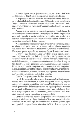 237 milhões de pessoas –, o que quer dizer que, de 1980 a 2003, mais
de 100 milhões de pobres se incorporaram na América Latina.
     A proporção de pessoas ocupadas nos setores informais ou de bai-
xa produtividade tinha atingido quase 60% da força de trabalho em
2000. O Brasil só começou a reverter esse quadro nos dois últimos
anos, em função de um crescimento econômico finalmente um pouco
mais elevado.
     Agrava-se entre os mais jovens a descrença na possibilidade de
ascensão social e na melhoria da situação pessoal e familiar por meio
do próprio trabalho, transformando-se em exércitos industriais de re-
serva do crime organizado; as classes médias definham e amplia-se a
sensação generalizada de insegurança.
     A sociedade brasileira convive pela primeira vez com uma geração
de adolescentes que cresceu em comunidades integralmente controla-
das muitos casos por facções de criminosos, vivendo na extrema vio-
lência, nas quais a agressão por armas de fogo e de morte são banais.
     O antropólogo britânico Luke Dowdney esteve aqui há cinco
anos estudando as favelas do Rio de Janeiro e fez algumas constata-
ções importantes. Essas crianças são tanto vítimas como agressores; a
sociedade desejou que elas crescessem nesse ambiente hostil e agora
têm de sofrer as conseqüências e assumir, queira ou não, as responsa-
bilidades. As crianças vão para o crime porque têm poucas opções.
Elas perdem rapidamente a infância e são forçadas a viver repentina-
mente como adultos, sabendo, também, que, quando “normas inter-
nas” não são seguidas, a penalidade é a morte.
     E como falar para elas de direitos humanos?
     No afã de manter elevadas as taxas da acumulação e diante da ree-
ducada renda média mundial, o capitalismo global avança agora para
sua nova fronteira: o mercado da pobreza. A Nestlé descobriu aqui no
Brasil que uma lata de leite condensado em regiões pobres é presente
de aniversário. Ela anunciou esse produto com uma embalagem dou-
rada e laço impresso em fita vermelha, provavelmente 20% mais
caro, que será o novo mascote da empresa no País.
     Um bom exemplo da inclusão dos pobres é a maneira pela qual se
está expandindo nas regiões miseráveis africanas o mercado de tele-
fonia celular. No árido topo de uma montanha africana, apanhar água
do rio pode levar quatro horas; a iluminação é à luz de velas e para co-


114
 