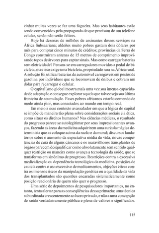 zinhar muitas vezes se faz uma fogueira. Mas seus habitantes estão
sendo convencidos pela propaganda de que precisam de um telefone
celular, senão não serão felizes.
     Hoje há dezenas de milhões de assinantes desses serviços na
África Subsaariana; aldeões muito pobres gastam dois dólares por
mês para comprar cinco minutos de créditos; províncias da Serra do
Congo construíram antenas de 15 metros de comprimento improvi-
sando topos de árvores para captar sinais. Mas como carregar baterias
sem eletricidade? Pensou-se em carregadores movidos a pedal de bi-
cicleta, mas isso exige uma bicicleta, propriedade rara na África rural.
A solução foi utilizar baterias de automóvel carregáveis em postos de
gasolina por indivíduos que se locomovem de ônibus e cobram um
dólar para recarregar o celular.
     O capitalismo global mostra mais uma vez sua imensa capacida-
de de adaptação e consegue explorar aquela que talvez seja sua última
fronteira de acumulação. Esses pobres africanos estarão comendo de
modo ainda pior, mas conectados ao mundo em tempo real.
     Em meio a esse contexto avassalador em que a lógica do capital
se impõe de maneira tão plena sobre considerações sociais e a ética,
como situar os direitos humanos? Nas ciências médicas, o resultado
do progresso parece se autolegitimar por seus impressionantes avan-
ços, fazendo as áreas da medicina adquirirem uma auréola mágica de-
terminista que as coloque acima da razão e da moral; discursos lauda-
tórios sobre o aumento da expectativa média de vida, novas compe-
tências de cura de alguns cânceres e os maravilhosos transplantes de
órgãos parecem desqualificar como absolutamente sem sentido qual-
quer restrição ou maneira como avança a tecnologia da saúde, que se
transforma em sinônimo de progresso. Restrições contra a excessiva
medicalização ou dependência tecnológica da medicina, posições de
cautela contra o uso excessivo de medicamentos, objeções éticas con-
tra os imensos riscos da manipulação genética ou a qualidade da vida
dos transplantados são questões encaradas sistematicamente como
posição reacionária de quem não quer o progresso.
     Uma série de depoimentos de pesquisadores importantes, no en-
tanto, tenta alertar para as conseqüências dessa primazia: uma técnica
subordinada crescentemente ao lucro privado, e não a uma concepção
de saúde verdadeiramente pública e plena de valores e significados.


                                                                    115
 