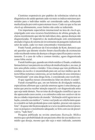 Cientistas responsáveis por padrões de referências relativas de
diagnósticos de saúde apertam cada vez mais os índices máximos per-
mitidos para o indivíduo médio ser considerado sadio, reforçando
medicalização preventiva para atenuar riscos. Cada vez que se faz um
check-up ultimamente, esses limites não estão se reduzindo.
     Um importante especialista internacional na área de check-ups,
empolgado com seus recursos bioeletrônicos de ultima geração, de-
clarou recentemente que não há indivíduos sãos, apenas doenças não
diagnosticadas. O imperativo da medicalização está estreitamente
atrelado à lógica do retorno do investimento da pungente indústria do
setor da saúde, cada vez mais concentrada e transnacional.
     Frank Furedi, professor da Universidade de Kent, denuncia que
até questões que durante séculos foram classificadas de existenciais
estão recebendo nomes de doenças e drogas específicas para o seu tra-
tamento. É o caso da velha e comum timidez, agora diagnosticada
como fobia social.
     Furedi lembra que, quando um rótulo médico é fixado, a indústria
farmacêutica é sua parceira no esforço de medicalização e, no caso, já
tem uma pílula contra a timidez. Uma criança que tem problema de
conduta na escola e é encaminhada para um serviço médico que de-
tecta fobias noturnas e anorexias, ao ser medicada em seus sintomas e
“normalizada” com uma droga lícita, é considerada caso resolvido.
     O que significa nessas circunstâncias falar em direito à saúde?
     Furedi exemplifica que, em um boletim de divulgação médica,
especialistas afirmam que a paixão amorosa agora é uma doença ge-
nuína que precisa receber atenção especial e ser diagnosticada antes
que seja tarde demais. Nas revistas de divulgação científica é que es-
tão aparecendo casos assim, e os estímulos estão nos outdoors de to-
das as cidades importantes do mundo: “disfunção erétil agora tem so-
lução, consulte seu médico”; “como você pode ser esbelta tanto quan-
to a modelo ao lado perdendo peso com rapidez, procure um especia-
lista”. Já quase não há preocupação se o sexo na adolescência é praze-
roso ou psíquico e moralmente adequado; se feito com uso de preser-
vativo, “tudo bem”.
     Pesquisa publicada na revista americana Ilustração Médica
mostra que a probabilidade de um paciente obter do seu médico o re-
médio que deseja, mesmo que não seja o mais indicado, aumenta


116
 