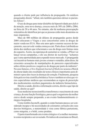 quando o cliente pede por influência da propaganda. Os médicos
pesquisados dizem: “afinal, nós também queremos deixar os pacien-
tes felizes”.
     O uso de drogas para tratar distúrbio de hiperatividade por deficit
de atenção, uma nova doença, cresceu mais de 50% de 2000 a 2004,
na faixa de 20 a 44 anos. No entanto, não há nenhuma preocupação
sistemática de identificar por que as pessoas estão mais desatentas ou
mais impotentes.
     Mais de 400 milhões de dólares de propagandas gastos desde
2004 colocaram o Viagra e seus concorrentes entre as drogas de
maior venda nos EUA. Mas sete anos após o enorme sucesso do lan-
çamento, sua curva de vendas começa a cair. Parte disso é atribuída ao
alerta dos médicos que relacionam o uso da droga com formas raras
de cegueira. Assim, na esperança de aumentar as vendas, a Pfizer vai
lançar novas campanhas, e diz seu diretor de marketing: “achamos
que é uma oportunidade para expandir nosso mercado. A propaganda
vai incentivar homens mais jovens a tomar o remédio; além disso, há
crescentes acusações de manipulações de pareceres especializados
sobre efeitos positivos e negativos de drogas por parte da indústria”.
No caso famoso, o New England Journal of Medicine acusou a Merck
de alterar dados dos resultados de testes clínicos importantes para di-
minuir o peso dos riscos às doenças do coração. Finalmente, pesquisa
feita pela revista científica britânica Nature também revelou que vá-
rios especialistas médicos que recomendam as regras de prescrição
dos medicamentos recebem pagamentos da indústria farmacêutica.
     Direito a saúde, direito a informação correta, direito a que tipo de
saúde, direito ao quê?
     Essa medicina tecnocientífica transformou o nascimento de uma
criança, de uma função fisiológica, para a qual o organismo da mulher
esteve desde sempre preparado, a um evento fundamentalmente ci-
rúrgico-hospitalar.
     Como lembra Iaconelli, quando o corpo humano passa a ser con-
siderado incapaz e há necessidades de constantes correções dos seus
desvios biológicos, a maternidade é vista como fábrica parturiente,
como máquina, e o bebê, como produto.
     O parto transformado em evento cirúrgico vê a mulher meramen-
te como recipiente a ser esvaziado. Os índices de cesarianas no Brasil,


                                                                     117
 