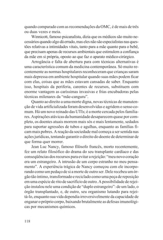 quando comparado com as recomendações da OMC, é de mais de três
ou duas vezes e meia.
     Winnicott, famoso psicanalista, dizia que os médicos são muito ne-
cessários quando algo dá errado, mas eles não são especialistas nas ques-
tões relativas a intimidades vitais, tanto para a mãe quanto para o bebê,
que precisam apenas de recursos ambientais que estimulem a confiança
da mãe em si própria, oposto ao que faz o aparato médico-cirúrgico.
     Arrogância e falta de abertura para com técnicas alternativas é
uma característica comum da medicina contemporânea. Só muito re-
centemente as normas hospitalares reconheceram que crianças saram
mais depressa em ambiente hospitalar quando suas mães podem ficar
com elas, coisas que as mães estavam cansadas de saber. Enquanto
isso, hospitais da periferia, carentes de recursos, substituem com
enorme vantagem as caríssimas invasivas e frias encubadoras pelas
técnicas milenares da “mãe-canguru”.
     Quanto ao direito a uma morte digna, novas técnicas de manuten-
ção de vida artificializada foram desenvolvidas e agridem o senso co-
mum. Há um novo reinado das UTIs; é a morte cercada pelos familia-
res. Aspirações atávicas da humanidade desaparecem quase por com-
pleto, os doentes atuais morrem mais sós e mais lentamente, sedados
para suportar agressões de tubos e agulhas, enquanto as famílias fi-
cam mais pobres. A reação da sociedade mal começa a ser sentida nas
ações jurídicas, tentando garantir o direito do doente de determinar de
que forma quer morrer.
     Jean Luc Nancy, famoso filósofo francês, morto recentemente,
fez um relato filosófico do drama do seu transplante cardíaco e das
conseqüências dos recursos para evitar a rejeição: “meu novo coração
era um estrangeiro. A intrusão de um corpo estranho no meu pensa-
mento”. A experiência trágica de Nancy começou com ele incorpo-
rando como um pedaço de si a morte de outro ser. Dele recebeu um ór-
gão tão íntimo, transformado e reciclado como uma peça de reposição
em uma espécie de rito de sacrifício de outro. A possibilidade de rejei-
ção instalou nele uma condição de “duplo estrangeiro”: de um lado, o
órgão transplantado, e, de outro, seu organismo lutando para rejei-
tá-lo, enquanto sua vida dependia irreversivelmente da capacidade de
enganar o próprio corpo, baixando brutalmente as defesas imunológi-
cas por mecanismos químicos.


118
 