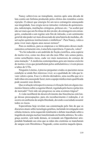 Nancy sobreviveu ao transplante, morreu após uma década de
luta contra um linfoma produzido pelos efeitos dos remédios contra
rejeição. O câncer que emergiu foi um novo estrangeiro ameaçando
sua integridade. Isso exigiu novas intrusões violentas de quimiotera-
pia, radioterapia, mutilações cirúrgicas, próteses etc.: “eu acabei por
não ser mais que um fio tênue de dor em dor, de estrangeiro em estran-
geiro, conduzido a um regime sem fim de intrusão, a um sentimento
geral de não poder ser mais dissociado de uma bateria de medidas, ob-
servações químicas institucionais e simbólicas”. Para Nancy, valeu a
pena viver mais alguns anos nesses termos?
     Para os médicos, para as empresas e os fabricantes desses medi-
camentos certamente sim, é uma bela experiência. E para ele, valeu?
     “Eu fui reduzido a um andróide de ficção científica, uma espécie
de morto-vivo, como me disse um dia meu filho: nós somos partes,
como semelhantes meus, cada vez mais numerosos do começo de
uma mutação.” A medicina contemporânea gera um imenso exército
de mortos-vivos que perambulam pelos ambulatórios e vivem presos
a tubos de UTIs.
     Ninguém é eterno, é preciso perguntar a todos os pacientes nessa
condição se ainda lhes interessa viver, se a qualidade de vida que le-
vam valem a pena. Esse é o direito derradeiro, uma escolha que só o
indivíduo em causa pode fazer; nem a equipe médica mais qualificada
pode assumir esse direito.
     Que avaliação retrospectiva nossa civilização fará em alguns mo-
mentos futuros sobre a eugenia liberal, regulada pelo lucro e pelas leis
de mercado? Terá sido um progresso ou uma aventura trágica?
     A visão neoliberal do desenvolvimento das biociências está lon-
ge dessas preocupações; para ela reconhecimento é redenção, é só
ocorre em ambiente de ampla liberdade, devendo a sociedade assumir
todos os riscos.
     Especialistas hoje revelam sua consternação pelo fato de que os
discursos atuais sobre tecnologia genética, incluindo investigação com
células-troncos, teria esquecido totalmente o debate inacabado sobre a
tragédia da energia nuclear transformada em bomba atômica. Se a des-
graça ocorrer, será tarde demais, só restando um Oppenheimer arre-
pendido bradando aos céus que as mãos dos cientistas se mancharam
de sangue com Hiroshima e Nagasaki, como ocorreu naquela época.


                                                                    119
 
