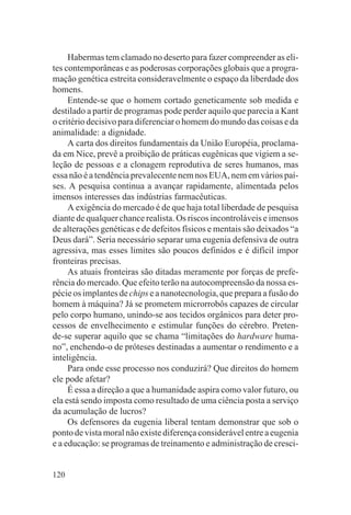 Habermas tem clamado no deserto para fazer compreender as eli-
tes contemporâneas e as poderosas corporações globais que a progra-
mação genética estreita consideravelmente o espaço da liberdade dos
homens.
     Entende-se que o homem cortado geneticamente sob medida e
destilado a partir de programas pode perder aquilo que parecia a Kant
o critério decisivo para diferenciar o homem do mundo das coisas e da
animalidade: a dignidade.
     A carta dos direitos fundamentais da União Européia, proclama-
da em Nice, prevê a proibição de práticas eugênicas que vigiem a se-
leção de pessoas e a clonagem reprodutiva de seres humanos, mas
essa não é a tendência prevalecente nem nos EUA, nem em vários paí-
ses. A pesquisa continua a avançar rapidamente, alimentada pelos
imensos interesses das indústrias farmacêuticas.
     A exigência do mercado é de que haja total liberdade de pesquisa
diante de qualquer chance realista. Os riscos incontroláveis e imensos
de alterações genéticas e de defeitos físicos e mentais são deixados “a
Deus dará”. Seria necessário separar uma eugenia defensiva de outra
agressiva, mas esses limites são poucos definidos e é difícil impor
fronteiras precisas.
     As atuais fronteiras são ditadas meramente por forças de prefe-
rência do mercado. Que efeito terão na autocompreensão da nossa es-
pécie os implantes de chips e a nanotecnologia, que prepara a fusão do
homem à máquina? Já se prometem microrrobôs capazes de circular
pelo corpo humano, unindo-se aos tecidos orgânicos para deter pro-
cessos de envelhecimento e estimular funções do cérebro. Preten-
de-se superar aquilo que se chama “limitações do hardware huma-
no”, enchendo-o de próteses destinadas a aumentar o rendimento e a
inteligência.
     Para onde esse processo nos conduzirá? Que direitos do homem
ele pode afetar?
     É essa a direção a que a humanidade aspira como valor futuro, ou
ela está sendo imposta como resultado de uma ciência posta a serviço
da acumulação de lucros?
     Os defensores da eugenia liberal tentam demonstrar que sob o
ponto de vista moral não existe diferença considerável entre a eugenia
e a educação: se programas de treinamento e administração de cresci-


120
 