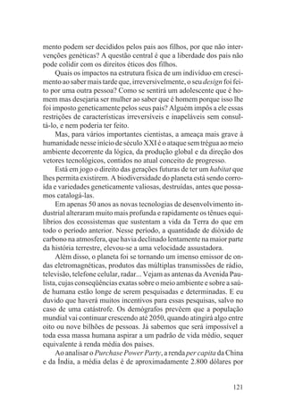 mento podem ser decididos pelos pais aos filhos, por que não inter-
venções genéticas? A questão central é que a liberdade dos pais não
pode colidir com os direitos éticos dos filhos.
     Quais os impactos na estrutura física de um indivíduo em cresci-
mento ao saber mais tarde que, irreversivelmente, o seu design foi fei-
to por uma outra pessoa? Como se sentirá um adolescente que é ho-
mem mas desejaria ser mulher ao saber que é homem porque isso lhe
foi imposto geneticamente pelos seus pais? Alguém impôs a ele essas
restrições de características irreversíveis e inapeláveis sem consul-
tá-lo, e nem poderia ter feito.
     Mas, para vários importantes cientistas, a ameaça mais grave à
humanidade nesse início de século XXI é o ataque sem trégua ao meio
ambiente decorrente da lógica, da produção global e da direção dos
vetores tecnológicos, contidos no atual conceito de progresso.
     Está em jogo o direito das gerações futuras de ter um habitat que
lhes permita existirem. A biodiversidade do planeta está sendo corro-
ída e variedades geneticamente valiosas, destruídas, antes que possa-
mos catalogá-las.
     Em apenas 50 anos as novas tecnologias de desenvolvimento in-
dustrial alteraram muito mais profunda e rapidamente os tênues equi-
líbrios dos ecossistemas que sustentam a vida da Terra do que em
todo o período anterior. Nesse período, a quantidade de dióxido de
carbono na atmosfera, que havia declinado lentamente na maior parte
da história terrestre, elevou-se a uma velocidade assustadora.
     Além disso, o planeta foi se tornando um imenso emissor de on-
das eletromagnéticas, produtos das múltiplas transmissões de rádio,
televisão, telefone celular, radar... Vejam as antenas da Avenida Pau-
lista, cujas conseqüências exatas sobre o meio ambiente e sobre a saú-
de humana estão longe de serem pesquisadas e determinadas. E eu
duvido que haverá muitos incentivos para essas pesquisas, salvo no
caso de uma catástrofe. Os demógrafos prevêem que a população
mundial vai continuar crescendo até 2050, quando atingirá algo entre
oito ou nove bilhões de pessoas. Já sabemos que será impossível a
toda essa massa humana aspirar a um padrão de vida médio, sequer
equivalente à renda média dos países.
     Ao analisar o Purchase Power Party, a renda per capita da China
e da Índia, a média delas é de aproximadamente 2.800 dólares por


                                                                   121
 