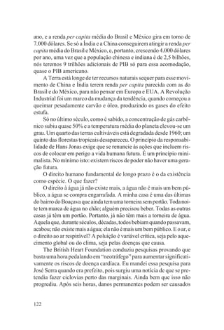 ano, e a renda per capita média do Brasil e México gira em torno de
7.000 dólares. Se só a Índia e a China conseguirem atingir a renda per
capita média do Brasil e México, e, portanto, crescendo 4.000 dólares
por ano, uma vez que a população chinesa e indiana é de 2,5 bilhões,
nós teremos 9 trilhões adicionais de PIB só para essa acomodação,
quase o PIB americano.
     A Terra está longe de ter recursos naturais sequer para esse movi-
mento de China e Índia terem renda per capita parecida com as do
Brasil e do México, para não pensar em Europa e EUA. A Revolução
Industrial foi um marco da mudança da tendência, quando começou a
queimar pesadamente carvão e óleo, produzindo os gases do efeito
estufa.
     Só no último século, como é sabido, a concentração de gás carbô-
nico subiu quase 50% e a temperatura média do planeta elevou-se um
grau. Um quarto das terras cultiváveis está degradada desde 1960; um
quinto das florestas tropicais desapareceu. O princípio da responsabi-
lidade de Hans Jonas exige que se renuncie às ações que incluem ris-
cos de colocar em perigo a vida humana futura. É um princípio mini-
malista. No mínimo isto: existem riscos de poder não haver uma gera-
ção futura.
     O direito humano fundamental de longo prazo é o da existência
como espécie. O que fazer?
     O direito à água já não existe mais, a água não é mais um bem pú-
blico, a água se compra engarrafada. A minha casa é uma das últimas
do bairro do Boaçava que ainda tem uma torneira sem portão. Toda noi-
te tem marca de água no chão; alguém precisou beber. Todas as outras
casas já têm um portão. Portanto, já não têm mais a torneira de água.
Aquela que, durante séculos, décadas, todos bebiam quando passavam,
acabou; não existe mais a água; ela não é mais um bem público. E o ar, e
o direito ao ar respirável? A poluição é variável crítica, seja pelo aque-
cimento global ou do clima, seja pelas doenças que causa.
     The British Heart Foundation conduziu pesquisas provando que
basta uma hora pedalando em “neotráfego” para aumentar significati-
vamente os riscos de doença cardíaca. Eu mandei essa pesquisa para
José Serra quando era prefeito, pois surgiu uma notícia de que se pre-
tendia fazer ciclovias perto das marginais. Ainda bem que isso não
progrediu. Após seis horas, danos permanentes podem ser causados


122
 