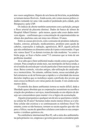 nos vasos sangüíneos. Depois de seis horas de bicicleta, as pedaladas
se tornam menos flexíveis. Ainda assim, nós vemos nossos pobres ci-
dadãos tentando ter uma vida saudável pedalando pela cidade, pelo
Ibirapuera e pela USP.
     Os índices de aborto também aumentam com a poluição, porque
o fluxo arterial da placenta diminui. Dados do banco de sêmen do
Hospital Albert Einsten – pelo menos, quem sabe esses dados moti-
vem alguns – confirmam que a concentração de espermatozóides no
sêmen dos paulistas caiu um terço nos últimos 10 anos.
     Entre as causas prováveis, está o consumo de produtos industria-
lizados, estresse, poluição, medicamentos, produtos para queda de
cabelos, exposições à radiação, agrotóxicos, BCP, aquela película
que nós embalamos os alimentos antes de ir para o microondas. O que
nós vamos fazer? E as demais toxinas da vida moderna: “se correr o
bicho pega, se ficar o bicho come”? É consenso que se trata de um
problema mundial.
     Já se sabe que o fator ambiental muda o modo como os genes fun-
cionam. Para complicar ainda mais, nas metrópoles de baixa renda, o
nível médio de emissão por veículo particular é bem maior do que nas
ricas. Baixo controle, veículos antigos, não-utilização de catalisado-
res e motocicletas. No entanto, sublime ironia, nossa sociedade glo-
bal estruturou-se de tal forma que a rapidez e a velocidade das nossas
decisões implica que os motoboys sejam a profissão dos jovens que
mais cresce no Brasil e em várias partes do mundo. E nós ainda recla-
mamos deles.
     O controle dos danos ambientais tornou-se muito difícil, dada a
liberdade quase absoluta que as corporações assumiram na escolha e
criação dos produtos e serviços, transformando-os em objetos de de-
sejo aos consumidores para manter viva a lógica da acumulação.
     Alguém já perguntou a qualquer um de nós se queríamos o telefo-
ne celular há 20 anos? Seríamos todos muito menos felizes se o tele-
fone celular não existisse e se continuassem os telefones fixos? No
entanto, como se não bastasse, tornam-se sucata aqueles que não vão
para a África; sucata de aparelhos celulares com todos os seu compo-
nentes e resíduos químicos etc.
     Na conferência internacional Rio-92, sob a mira dos ambientalis-
tas pela primeira vez, empresas e governo passavam a considerar parâ-


                                                                  123
 