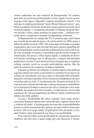 metros ambientais em suas variáveis de planejamento. No entanto,
para além do marketing politicamente correto, aquele mesmo marke-
ting que criou agora a chamada “empresa socialmente correta” e faz
com que as empresas produzam “maravilhosos balanços sociais”, gas-
tando nas páginas de jornais muito mais do que gastam na creche ou na
escola da esquina – e certamente colocando no balanço social até déci-
mo terceiro e férias, como acontece em quase todas –, continua ocor-
rendo grave e progressivo aumento da degradação ambiental.
     O departamento de energia dos EUA anunciou que o país bateu
seu recorde de emissão de gases e de efeito estufa em 2004, quase o
dobro da média anual de 1990. Não estou aqui criticando as grandes
corporações, pois creio que elas não têm num sistema capitalista ob-
jetivo de promoção social ou questão ambiental; isso é dever do Esta-
do e da sociedade. O Estado e a sociedade é que deveriam se impor às
corporações, fiscalizar e cobrar regras rígidas e condições de desen-
volvimento tecnológico que as obrigassem a cumprir determinados
parâmetros e sociais. É uma absoluta ilusão imaginar que as empresas
tenham vocação social ou vocação politicamente correta. Não faz
parte da natureza das empresas na lógica capitalista.
     E quanto ao direito à locomoção, o método objetivo das políticas
e guerras atuais converteu-se em manter os caminhos livres para a cir-
culação de mercadorias, serviços e para as chamadas elites nômades,
enquanto continua impedido o livre trânsito de trabalhadores dos paí-
ses pobres para os ricos. A incorporação dos 10 países do leste da Eu-
ropa tem uma cláusula dizendo que o tráfego de pessoas e trabalhado-
res só será possível daqui a cinco ou sete anos, e ainda por cota e espe-
cialidade, até dentro da União Européia. Compromissos envolvendo
condições de vida das populações periféricas saíram totalmente dos
radares das elites globais.
     Leveza e flexibilidade das elites viajando “sem carga sólida”,
como diria Bauman, apenas com valises de mão, é agora o maior bem
e símbolo de poder. A desintegração da trama das responsabilidades
sociais e o desmoronamento das agências de ação coletiva fazem par-
te desse “alívio de carga sólida” exigido pelas elites de maior e cons-
tante fluidez, fonte principal de sua força e invencibilidade.
     Para concluir então, na era da liberdade do consumidor, homens e
mulheres não têm mais a quem culpar por seus fracassos e frustra-


124
 