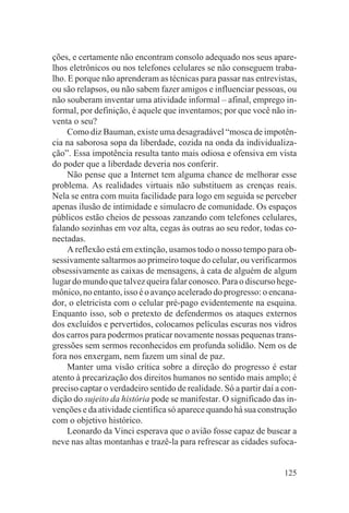 ções, e certamente não encontram consolo adequado nos seus apare-
lhos eletrônicos ou nos telefones celulares se não conseguem traba-
lho. E porque não aprenderam as técnicas para passar nas entrevistas,
ou são relapsos, ou não sabem fazer amigos e influenciar pessoas, ou
não souberam inventar uma atividade informal – afinal, emprego in-
formal, por definição, é aquele que inventamos; por que você não in-
venta o seu?
     Como diz Bauman, existe uma desagradável “mosca de impotên-
cia na saborosa sopa da liberdade, cozida na onda da individualiza-
ção”. Essa impotência resulta tanto mais odiosa e ofensiva em vista
do poder que a liberdade deveria nos conferir.
     Não pense que a Internet tem alguma chance de melhorar esse
problema. As realidades virtuais não substituem as crenças reais.
Nela se entra com muita facilidade para logo em seguida se perceber
apenas ilusão de intimidade e simulacro de comunidade. Os espaços
públicos estão cheios de pessoas zanzando com telefones celulares,
falando sozinhas em voz alta, cegas às outras ao seu redor, todas co-
nectadas.
     A reflexão está em extinção, usamos todo o nosso tempo para ob-
sessivamente saltarmos ao primeiro toque do celular, ou verificarmos
obsessivamente as caixas de mensagens, à cata de alguém de algum
lugar do mundo que talvez queira falar conosco. Para o discurso hege-
mônico, no entanto, isso é o avanço acelerado do progresso: o encana-
dor, o eletricista com o celular pré-pago evidentemente na esquina.
Enquanto isso, sob o pretexto de defendermos os ataques externos
dos excluídos e pervertidos, colocamos películas escuras nos vidros
dos carros para podermos praticar novamente nossas pequenas trans-
gressões sem sermos reconhecidos em profunda solidão. Nem os de
fora nos enxergam, nem fazem um sinal de paz.
     Manter uma visão crítica sobre a direção do progresso é estar
atento à precarização dos direitos humanos no sentido mais amplo; é
preciso captar o verdadeiro sentido de realidade. Só a partir daí a con-
dição do sujeito da história pode se manifestar. O significado das in-
venções e da atividade científica só aparece quando há sua construção
com o objetivo histórico.
     Leonardo da Vinci esperava que o avião fosse capaz de buscar a
neve nas altas montanhas e trazê-la para refrescar as cidades sufoca-


                                                                    125
 