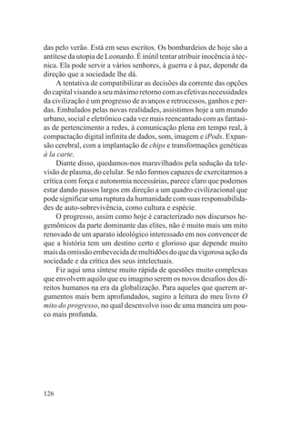 das pelo verão. Está em seus escritos. Os bombardeios de hoje são a
antítese da utopia de Leonardo. É inútil tentar atribuir inocência à téc-
nica. Ela pode servir a vários senhores, à guerra e à paz, depende da
direção que a sociedade lhe dá.
     A tentativa de compatibilizar as decisões da corrente das opções
do capital visando a seu máximo retorno com as efetivas necessidades
da civilização é um progresso de avanços e retrocessos, ganhos e per-
das. Embalados pelas novas realidades, assistimos hoje a um mundo
urbano, social e eletrônico cada vez mais reencantado com as fantasi-
as de pertencimento a redes, à comunicação plena em tempo real, à
compactação digital infinita de dados, som, imagem e iPods. Expan-
são cerebral, com a implantação de chips e transformações genéticas
à la carte.
     Diante disso, quedamos-nos maravilhados pela sedução da tele-
visão de plasma, do celular. Se não formos capazes de exercitarmos a
crítica com força e autonomia necessárias, parece claro que podemos
estar dando passos largos em direção a um quadro civilizacional que
pode significar uma ruptura da humanidade com suas responsabilida-
des de auto-sobrevivência, como cultura e espécie.
     O progresso, assim como hoje é caracterizado nos discursos he-
gemônicos da parte dominante das elites, não é muito mais um mito
renovado de um aparato ideológico interessado em nos convencer de
que a história tem um destino certo e glorioso que depende muito
mais da omissão embevecida de multidões do que da vigorosa ação da
sociedade e da crítica dos seus intelectuais.
     Fiz aqui uma síntese muito rápida de questões muito complexas
que envolvem aquilo que eu imagino serem os novos desafios dos di-
reitos humanos na era da globalização. Para aqueles que querem ar-
gumentos mais bem aprofundados, sugiro a leitura do meu livro O
mito do progresso, no qual desenvolvo isso de uma maneira um pou-
co mais profunda.




126
 