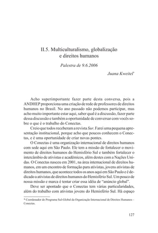 II.5. Multiculturalismo, globalização
                      e direitos humanos
                            Palestra de 9.6.2006
                                                                 Juana Kweitel*




     Acho superimportante fazer parte desta conversa, pois a
ANDHEP proporciona uma criação de rede de professores de direitos
humanos no Brasil. No ano passado não podemos participar, mas
acho muito importante estar aqui, saber qual é a discussão, fazer parte
dessa discussão e também a oportunidade de conversar com vocês so-
bre o que é o trabalho do Conectas.
     Creio que todos receberam a revista Sur. Farei uma pequena apre-
sentação institucional, porque acho que poucos conhecem o Conec-
tas, e é uma oportunidade de criar novas pontes.
     O Conectas é uma organização internacional de direitos humanos
com sede aqui em São Paulo. Ele tem a missão de fortalecer o movi-
mento de direitos humanos do Hemisfério Sul e também fortalecer o
intercâmbio de ativistas e acadêmicos, além destes com a Nações Uni-
das. O Conectas nasceu em 2001, na área internacional de direitos hu-
manos, em um encontro de formação para ativistas, jovens ativistas de
direitos humanos, que acontece todos os anos aqui em São Paulo e é de-
dicado a ativistas de direitos humanos do Hemisfério Sul. Um pouco de
nossa missão e marca é tentar criar essa idéia de “anúncio global”.
     Deve ser apontado que o Conectas tem várias particularidades,
além do trabalho com ativistas jovens do Hemisfério Sul. Há espaço
* Coordenador do Programa Sul-Global da Organização Internacional de Direitos Humanos –
Conectas.


                                                                                  127
 