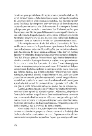 para todos, para quem fala ou não inglês, e tem a particularidade de não
ser só para advogados. Acho também que isso é outra particularidade
do Conectas: não ser uma organização jurídica, mas multidisciplinar,
com a finalidade de criar pontes entre ativistas de distintos humanos e
sobretudo pessoas que trazem distintos temas. É uma espécie de coló-
quio que traz, por exemplo, o movimento dos direitos da mulher para
discutir com o ambiental; possibilita contatos com experiências da cul-
tura indígena etc. Eu participei dois anos e saí do colóquio percebendo
pelo menos a importância da luta do outro. Isso é um pouco da idéia de
“conectar”, além de publicar a revista Sur, conectar diferentes lutas.
     E do colóquio nasceu a Rede Sul, a Rede Universitária de Direi-
tos Humanos – uma rede de professores e professoras de direitos hu-
manos de diversos países do Hemisfério Sul que participam do coló-
quio. São mais de 40 países agora, e a idéia da rede é dar voz, facilitar
e promover o trabalho dos professores de direitos humanos do Hemis-
fério Sul. Um dos grandes focos de nossa ação é tentar fazer mais co-
nhecido o trabalho desses professores, e por isso acho que todo mun-
do recebeu a revista Sur deste mês. A revista é um esforço gigante
para dar um espaço para que esses professores do Hemisfério Sul pos-
sam publicar. Eu falo do esforço gigante porque são muito poucos os
que fazem a revista, que é publicada duas vezes por ano em inglês,
português, espanhol, estando integralmente on-line. Acho que quem
já estudou no exterior percebeu que quando se está nas grandes uni-
versidades é possível o acesso à base de dados onde estão os artigos e
a produção intelectual do mundo inteiro, e quando você volta, não
tem mais a senha para entrar na base de dados, fica-se sem acesso.
     É, então, parte da mudança da revista Sur é que ela estará integral-
mente on-line e a partir do número seguinte. Além disso, ela pode ser
fotocopiada também integralmente. Estamos fazendo com os autores
um convênio de direitos autorais diferente, que permite que todo
mundo possa xerocar a revista para utilizar em aulas e também tradu-
zir. Então, são modelos de direitos autorais que procuram promover o
conhecimento, e não a proteção do conhecimento.
     Ainda sobre a revista Sur, acho importante todo mundo saber que
estamos recebendo artigos para o número cinco até o final de junho.
Então, estão todos convidados a escrever. O processo editorial é ex-
tremamente transparente e supersério. Depois que os artigos são rece-


128
 