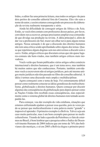 bidos, o editor faz uma primeira leitura, mas todos os artigos vão para
dois peritos do conselho editorial fora do Conectas. Eles vão sem o
nome do autor, e assim estamos conseguindo um processo de elabora-
ção da revista realmente transparente e sério.
    Ainda há dificuldade de conseguir artigos da África e da Ásia.
Então, se vocês têm contato com professores desses países, por favor,
convidem-nos a escrever, porque precisamos ampliar essa comunida-
de que divulga sua produção na revista. A idéia principal é, além de
dar voz a professores do Sul, trazer um olhar novo para alguns temas
antigos. Nossa sensação é de que a discussão dos direitos humanos
não tem uma crítica sendo aprofundada sobre alguns dos temas. Qua-
se que repetimos alguns dogmas sem nos atrevermos a discutir com o
outro. Então, artigos críticos que discutam coisas que são quase luga-
res-comuns são bem-vindos, mas também artigos críticos mais ino-
vadores.
    Vocês verão que foram publicados vários artigos sobre comércio
internacional e direitos humanos, que é um tema novo, mas também
há muitos outros que não conhecemos. Portanto, também convida-
mos vocês a escreverem não só artigos jurídicos, pois até mesmo arti-
gos muito jurídicos não têm passado no filtro do conselho editorial. A
idéia é termos uma discussão mais ampla e multidisciplinar.
    Agora começarei com o tema de hoje. Foi extremamente difícil
pensar como realmente conectar as idéias grandiosas do multicultura-
lismo, globalização e direitos humanos. Quero começar por discutir
algumas das conseqüências da globalização para depois pensar como
as Nações Unidas têm recebido essas conseqüências, mas especial-
mente como o sistema global de direitos humanos tem tentado acom-
panhá-las.
    Para começar, vou dar exemplo da vida cotidiana, situações que
estamos enfrentando ajudam a pensar essa questão, pois às vezes po-
de-se pensar que multiculturalismo é uma palavra muito “grande” e
impossível aprender. O primeiro exemplo é a Bolívia. Talvez seja um
caso muito particular, mas é um bom exemplo para pensar no multi-
culturalismo. Tirando de lado a questão da Petrobras e o fato de estar-
mos no Brasil, é bom lembrar que a pesquisa sobre o Índice de Desen-
volvimento Humano de 2004 indicou que em torno de 76% dos boli-
vianos são mestiços, e só em 2005 a Bolívia elegeu o primeiro presi-


                                                                   129
 