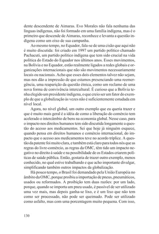 dente descendente de Aimaras. Evo Morales não fala nenhuma das
línguas indígenas, não foi formado em uma família indígena, mas é o
primeiro que descende de Aimaras, reconhece e levanta a questão in-
dígena como um eixo de sua campanha.
     Ao mesmo tempo, no Equador, fala-se de uma cisão que aqui não
é muito discutida: foi criado em 1997 um partido político chamado
Pachacuti, um partido político indígena que tem sido crucial na vida
política do Estado do Equador nos últimos anos. Esses movimentos,
na Bolívia e no Equador, estão realmente ligados a redes globais e or-
ganizações internacionais que não são movimentos necessariamente
locais ou nacionais. Acho que esses dois elementos talvez não sejam,
mas nos dão a impressão de que estamos presenciando uma reemer-
gência, uma reaparição da questão étnica, como um reclamo de uma
nova forma de convivência intercultural. É curioso que a Bolívia te-
nha elegido um presidente indígena, o que creio ser um fator do exem-
plo de que a globalização às vezes não é suficientemente estudada em
nível local.
     Agora, no nível global, um outro exemplo que eu queria trazer e
que é muito mais geral é a idéia de como a liberação do comércio tem
acelerado o intercâmbio de bens na economia global. Nesse caso, para
o impacto nos direitos humanos tem sido discutida longamente a ques-
tão do acesso aos medicamentos. Sei que hoje já ninguém esquece,
quando pensa em direitos humanos e comércio internacional, do im-
pacto que o acesso aos medicamentos teve no acordo tríplice. A ques-
tão da patente foi muito clara, e também está claro para todos nós que as
regras do livre-comércio, as regras da OMC, têm tido um impacto ne-
gativo no direito à saúde e na possibilidade de os Estados criarem polí-
ticas de saúde pública. Então, gostaria de trazer outro exemplo, menos
conhecido, no qual estive trabalhando e que acho importante divulgar,
simplificando também outros impactos da globalização.
     Há pouco tempo, o Brasil foi demandado pela União Européia no
âmbito da OMC, porque proibiu a importação de pneus, pneumáticos,
usados ou reformados. A proibição tem duas razões: por um lado,
porque, quando se importa um pneu usado, é passível de ser utilizado
uma vez mais, mas depois ganha-se lixo, e é um lixo que não tem
como ser processado, não pode ser queimado. Pode ser utilizado
como asfalto, mas com uma porcentagem muito pequena. Com isso,


130
 