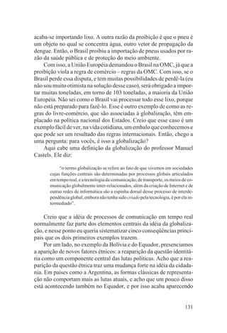 acaba-se importando lixo. A outra razão da proibição é que o pneu é
um objeto no qual se concentra água, outro vetor de propagação da
dengue. Então, o Brasil proibiu a importação de pneus usados por ra-
zão da saúde pública e de proteção do meio ambiente.
    Com isso, a União Européia demandou o Brasil na OMC, já que a
proibição viola a regra de comércio – regras da OMC. Com isso, se o
Brasil perde essa disputa, e tem muitas possibilidades de perdê-la (eu
não sou muito otimista na solução desse caso), será obrigado a impor-
tar muitas toneladas, em torno de 103 toneladas, a maioria da União
Européia. Não sei como o Brasil vai processar todo esse lixo, porque
não está preparado para fazê-lo. Esse é outro exemplo de como as re-
gras do livre-comércio, que são associadas à globalização, têm em-
placado na política nacional dos Estados. Creio que esse caso é um
exemplo fácil de ver, na vida cotidiana, um embalo que conhecemos e
que pode ser um resultado das regras internacionais. Então, chego a
uma pergunta: para vocês, é isso a globalização?
    Aqui cabe uma definição da globalização do professor Manuel
Castels. Ele diz:

            “o termo globalização se refere ao fato de que vivemos em sociedades
       cujas funções centrais são determinadas por processos globais articulados
       em tempo real, e a tecnologia da comunicação, de transporte, os meios de co-
       municação globalmente inter-relacionados, além da criação de Internet e de
       outras redes de informática são a espinha dorsal desse processo de interde-
       pendência global; embora não tenha sido criado pela tecnologia, é por ela in-
       termediado”.

     Creio que a idéia de processos de comunicação em tempo real
normalmente faz parte dos elementos centrais da idéia da globaliza-
ção, e nesse ponto eu queria sistematizar cinco conseqüências princi-
pais que os dois primeiros exemplos trazem.
     Por um lado, no exemplo da Bolívia e do Equador, presenciamos
a aparição de novos fatores étnicos: a reaparição da questão identitá-
ria como um componente central das lutas políticas. Acho que a rea-
parição da questão étnica traz uma mudança forte na idéia da cidada-
nia. Em países como a Argentina, as formas clássicas de representa-
ção não comportam mais as lutas atuais, e acho que um pouco disso
está acontecendo também no Equador, e por isso acaba aparecendo


                                                                               131
 