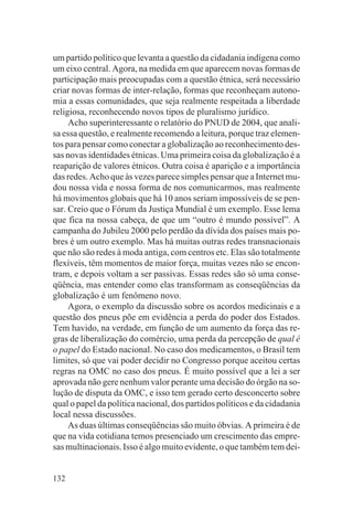 um partido político que levanta a questão da cidadania indígena como
um eixo central. Agora, na medida em que aparecem novas formas de
participação mais preocupadas com a questão étnica, será necessário
criar novas formas de inter-relação, formas que reconheçam autono-
mia a essas comunidades, que seja realmente respeitada a liberdade
religiosa, reconhecendo novos tipos de pluralismo jurídico.
     Acho superinteressante o relatório do PNUD de 2004, que anali-
sa essa questão, e realmente recomendo a leitura, porque traz elemen-
tos para pensar como conectar a globalização ao reconhecimento des-
sas novas identidades étnicas. Uma primeira coisa da globalização é a
reaparição de valores étnicos. Outra coisa é aparição e a importância
das redes. Acho que às vezes parece simples pensar que a Internet mu-
dou nossa vida e nossa forma de nos comunicarmos, mas realmente
há movimentos globais que há 10 anos seriam impossíveis de se pen-
sar. Creio que o Fórum da Justiça Mundial é um exemplo. Esse lema
que fica na nossa cabeça, de que um “outro é mundo possível”. A
campanha do Jubileu 2000 pelo perdão da dívida dos países mais po-
bres é um outro exemplo. Mas há muitas outras redes transnacionais
que não são redes à moda antiga, com centros etc. Elas são totalmente
flexíveis, têm momentos de maior força, muitas vezes não se encon-
tram, e depois voltam a ser passivas. Essas redes são só uma conse-
qüência, mas entender como elas transformam as conseqüências da
globalização é um fenômeno novo.
     Agora, o exemplo da discussão sobre os acordos medicinais e a
questão dos pneus põe em evidência a perda do poder dos Estados.
Tem havido, na verdade, em função de um aumento da força das re-
gras de liberalização do comércio, uma perda da percepção de qual é
o papel do Estado nacional. No caso dos medicamentos, o Brasil tem
limites, só que vai poder decidir no Congresso porque aceitou certas
regras na OMC no caso dos pneus. É muito possível que a lei a ser
aprovada não gere nenhum valor perante uma decisão do órgão na so-
lução de disputa da OMC, e isso tem gerado certo desconcerto sobre
qual o papel da política nacional, dos partidos políticos e da cidadania
local nessa discussões.
     As duas últimas conseqüências são muito óbvias. A primeira é de
que na vida cotidiana temos presenciado um crescimento das empre-
sas multinacionais. Isso é algo muito evidente, o que também tem dei-


132
 