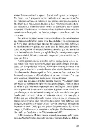 xado o Estado nacional um pouco desorientado quanto ao seu papel.
No Brasil, isso é um pouco menos evidente, mas imagine situações
nos países da África, em países em que grandes companhias como a
Shell têm mais poder, mais dinheiro e mais recursos do que os Esta-
dos nacionais, e ainda não temos formas de controlar o poder dessas
empresas. Nós tínhamos criado no âmbito dos direitos humanos for-
mas de controlar o poder dos Estados, não para controlar o poder das
empresas.
     Por último, e mais evidente como conseqüência da globalização e
que precisamos lembrar, é uma crise de eqüidade. Temos visto países
do Norte cada vez mais ricos e países do Sul cada vez mais pobres, e,
no interior de nossos países, não sei no caso do Brasil, mas de outros,
como na Argentina, há um crescimento econômico que não traz maior
crescimento interno. Parece que a globalização em conjunto tem pro-
duzido mais iniqüidades, tanto entre os países quanto no interior de
cada um deles.
     Agora, contrariamente a muitos outros, e ainda nesse tópico, tal-
vez porque sou muito pessimista, creio que a globalização é um pro-
cesso que não podemos reverter. Não vamos conseguir voltar a ter
como grande âmbito da maioria das decisões a idéia da soberania na-
cional como eixo da nossa política. Mas penso que é necessário achar
formas de controlar a idéia de domesticar esse processo. Por isso,
uma tentativa é identificar quais são as conseqüências.
     Creio que as Nações Unidas, durante os anos 1990, foram pegas
um pouco de surpresa pelo processo da globalização. Foi na Cúpula
do Milênio que se retomou o protagonismo nas Nações Unidas peran-
te esse processo, tentando dar respostas à globalização, quando se
percebeu que o mecanismo dessa organização mundial estava per-
dendo poder perante outros mecanismos, como, por exemplo, a
OMC, que tem se transformado em um mito, em que os governos se
preocupam por levar seus melhores diplomatas para defender suas
posições, enquanto as Nações Unidas ficavam um pouco em segundo
lugar nesses anos. Creio que tem grande força o trabalho do secretá-
rio-geral, Koffi Annan, por recolocar as Nações Unidas no centro da
discussão na Conferência do Milênio do ano 2000.
     A Declaração do Milênio é como uma refundação dos valores cen-
trais das Nações Unidas, trazendo um maior número de chefes de Esta-


                                                                   133
 