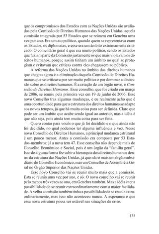 que os compromissos dos Estados com as Nações Unidas são avalia-
dos pela Comissão de Direitos Humanos das Nações Unidas, aquela
comissão integrada por 53 Estados que se reúnem em Genebra uma
vez por ano. Era um ato político, quando quem se representava eram
os Estados, os diplomatas, e esse era um âmbito extremamente criti-
cado. O comentário geral é que era muito político, sendo os Estados
que faziam parte da Comissão justamente os que mais violavam os di-
reitos humanos, porque assim tinham um âmbito no qual se prote-
giam e evitavam que críticas contra eles chegassem ao público.
     A reforma das Nações Unidas no âmbito dos direitos humanos
que chegou agora é a eliminação daquela Comissão de Direitos Hu-
manos que se criticava por ser muito política e por dominar a discus-
são sobre os direitos humanos. É a criação de um órgão novo, o Con-
selho de Direitos Humanos. Esse conselho, que foi criado em março
de 2006, se reuniu pela primeira vez em 19 de junho de 2006. Esse
novo Conselho traz algumas mudanças, e eu realmente acho que é
uma oportunidade para que a estrutura dos direitos humanos se adapte
aos novos tempos, já que há muita coisa para ser definida. Claro que
pode ser um âmbito que acabe sendo igual ao anterior, mas a idéia é
que não seja, pois ainda tem muita coisa para ser feita.
     Quero contar para vocês o que já foi decidido e o que ainda não
foi decidido, no qual podemos ter alguma influência e voz. Nesse
novo Conselho de Direitos Humanos, a principal mudança estrutural
é um pouco menor. Antes a comissão era composta por 53 Esta-
dos-membros; já a nova tem 47. Esse conselho não depende mais do
Conselho Econômico e Social, pois é um órgão da “família geral”.
Isso de alguma forma fez subir a hierarquia dos direitos humanos den-
tro da estrutura das Nações Unidas, já que não é mais um órgão subsi-
diário do Conselho Econômico, mas um Conselho de Assembléia Ge-
ral no Órgão Superior das Nações Unidas.
     Esse novo Conselho vai se reunir muito mais que a comissão.
Esta se reunia uma vez por ano, e só. O novo conselho vai se reunir
pelo menos três vezes ao ano, em Genebra também. Mas a idéia é ter a
possibilidade de se reunir extraordinariamente com a maior facilida-
de. A velha comissão também tinha a possibilidade de se reunir extra-
ordinariamente, mas isso não aconteceu nunca. A esperança é que
essa nova estrutura possa ser estável nas situações de crise.


                                                                 135
 
