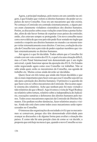 Agora, a principal mudança, pelo menos em um caminho na ori-
gem, é que Estados que violem os direitos humanos vão poder ser ex-
pulsos do novo Conselho. Esse era um mecanismo que não existia.
No começo a Comissão era centrada sistematicamente, e alguns paí-
ses eram claramente violadores sistemáticos dos direitos humanos.
Porém, as discussões sobre essas violações eram feitas a portas fecha-
das, além de não haver formas de expulsar esses países da comissão;
então, eles estavam sempre se protegendo. Um novo conselho nasce
com a nova idéia de que esse país não pode ficar sentado no órgão que
controla o respeito aos direitos humanos no mundo e ao mesmo tem-
po violar sistematicamente esses direitos. Com isso, a solução da cria-
ção do Conselho tem a previsão de poder expulsar membros que vio-
lam sistematicamente os direitos humanos.
     Até agora é o que foi decidido. Todos sabem que o Conselho foi
criado com um voto contra dos EUA, o qual cria uma situação difícil,
mas a Corte Penal Internacional tem demonstrado que é um órgão
universal, e pode funcionar apesar da oposição dos EUA. Os Estados
estão negociando agora como esse Conselho vai trabalhar. Não se
sabe ainda quais serão os mecanismos do Conselho, sua agenda de
trabalho etc. Muitas coisas ainda deverão ser decididas.
     Quero focar em três temas que ainda não foram decididos e que
são os mais importantes para fazer com que esse Conselho seja útil ou
não para a proteção dos direitos humanos. O primeiro é a questão do
que fazer com os velhos mecanismos da Comissão. Havia antes aque-
le sistema dos relatórios. Acho que nenhum país foi mais visitado e
tido relatórios do que o Brasil. Aqui tivemos a visita de Nigel Rodney
no relatório sobre tortura, relatório sobre a independência do Judiciá-
rio, execuções sumárias e defensores dos direitos humanos pelo me-
nos. Todos esses mecanismos especiais da Comissão de Direitos Hu-
manos. Eles podiam receber denúncias, fazer relatórios anuais e visi-
tas. Ainda não está claro como todos esses mecanismos serão repro-
cessados no Conselho.
     O interesse das organizações da sociedade civil é que os mecanis-
mos se conservem, porque eles têm demonstrado efetividade para
avançar as discussões e de alguma forma para avaliar a situação dos
países. E como não há uma posição clara de como se vai decidir, a
proposta que está hoje na mesa é que, quando o novo Conselho se reu-


136
 