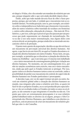 nir daqui a 10 dias, eles vão estender um mandato do relatório por um
ano, porque ninguém sabe o que será ainda decidido depois disso.
     Então, acho que todo mundo deveria ficar de olho e fazer pro-
postas, porque, por um lado, é verdade que o mecanismo tem se es-
tendido demais. Na minha posição, tem-se, por exemplo, um relató-
rio sobre a independência ao Judiciário que claramente é necessário,
além de outros relatórios sobre translado de resíduos em fronteiras
x, outros sobre educação, educação de crianças... São mais de 30 re-
latórios, e, por isso, acho que é possível que eles passem por um pro-
cesso que pode seguramente ser chamado de racionalização. De-
ve-se dar a isso uma maior sistematização, mas alguns deles com
certeza têm de ser protegidos, porque ainda têm se mostrado um me-
canismo efetivo de proteção.
     O ponto mais quente da negociação: decidiu-se que deverá haver
um mecanismo de prevenção universal dos direitos humanos. Até
agora, o que havia era um item (9), no qual os Estados discutiam a si-
tuação dos direitos humanos em outros Estados. Nesse item, em que,
por exemplo, se permitia que se discutisse a situação dos direitos hu-
manos no Zimbábue – que é um tema que o Conectas tem trabalhado
–, era o único mecanismo de constrangimento global por violação aos
direitos humanos. No momento, era um constrangimento leve, por
não ter sanções econômicas nem exército, mas era o único mecanis-
mo, ainda que pelo qual os Estados tentavam se proteger. Por isso,
quem violava os direitos humanos tentava estar na comissão, então a
possibilidade de perder esse mecanismo de controle de supervisão de
direitos humanos nos Estados particulares é preocupante.
     A decisão é que, em vez de supervisionar um país ou outro, ha-
verá um relatório global sobre a situação dos direitos humanos no
mundo, mas ninguém sabe como o relatório será feito, se quem irá
fazê-lo são os próprios Estados, ou se será produzido por especialis-
tas; se vão ser avaliados todos os Estados em todos os anos ou só al-
guns; se são somente os que integraram o Conselho ou não etc. Um
ponto que creio ser extremamente preocupante é se esse relatório
global trabalhará todos os direitos ou só alguns, porque o Alto Co-
missariado dos Direitos Humanos, que trabalhava com direitos es-
pecíficos, está no processo de criar um mecanismo do relatório glo-
bal que não é o do Conselho.


                                                                  137
 