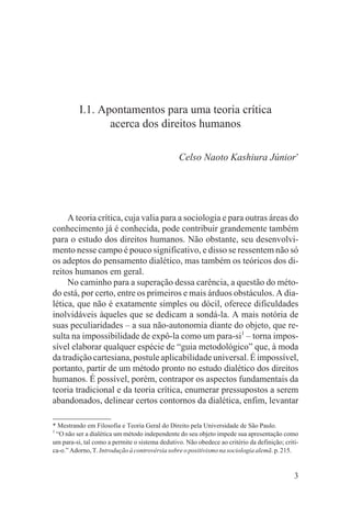 I.1. Apontamentos para uma teoria crítica
                 acerca dos direitos humanos

                                                Celso Naoto Kashiura Júnior*




     A teoria crítica, cuja valia para a sociologia e para outras áreas do
conhecimento já é conhecida, pode contribuir grandemente também
para o estudo dos direitos humanos. Não obstante, seu desenvolvi-
mento nesse campo é pouco significativo, e disso se ressentem não só
os adeptos do pensamento dialético, mas também os teóricos dos di-
reitos humanos em geral.
     No caminho para a superação dessa carência, a questão do méto-
do está, por certo, entre os primeiros e mais árduos obstáculos. A dia-
lética, que não é exatamente simples ou dócil, oferece dificuldades
inolvidáveis àqueles que se dedicam a sondá-la. A mais notória de
suas peculiaridades – a sua não-autonomia diante do objeto, que re-
sulta na impossibilidade de expô-la como um para-si1 – torna impos-
sível elaborar qualquer espécie de “guia metodológico” que, à moda
da tradição cartesiana, postule aplicabilidade universal. É impossível,
portanto, partir de um método pronto no estudo dialético dos direitos
humanos. É possível, porém, contrapor os aspectos fundamentais da
teoria tradicional e da teoria crítica, enumerar pressupostos a serem
abandonados, delinear certos contornos da dialética, enfim, levantar

* Mestrando em Filosofia e Teoria Geral do Direito pela Universidade de São Paulo.
1
  “O não ser a dialética um método independente do seu objeto impede sua apresentação como
um para-si, tal como a permite o sistema dedutivo. Não obedece ao critério da definição; criti-
ca-o.” Adorno, T. Introdução à controvérsia sobre o positivismo na sociologia alemã. p. 215.


                                                                                             3
 