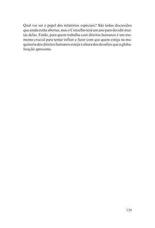 Qual vai ser o papel dos relatórios especiais? São todas discussões
que ainda estão abertas, mas o Conselho terá um ano para decidir mui-
tas delas. Então, para quem trabalha com direitos humanos é um mo-
mento crucial para tentar influir e fazer com que quem esteja na ma-
quinaria dos direitos humanos esteja à altura dos desafios que a globa-
lização apresenta.




                                                                   139
 
