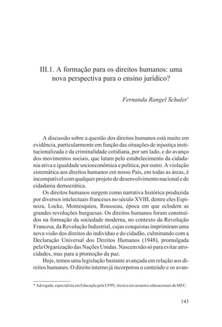 III.1. A formação para os direitos humanos: uma
        nova perspectiva para o ensino jurídico?

                                                   Fernanda Rangel Schuler*




     A discussão sobre a questão dos direitos humanos está muito em
evidência, particularmente em função das situações de injustiça insti-
tucionalizada e da criminalidade cotidiana, por um lado, e do avanço
dos movimentos sociais, que lutam pelo estabelecimento da cidada-
nia ativa e igualdade socioeconômica e política, por outro. A violação
sistemática aos direitos humanos em nosso País, em todas as áreas, é
incompatível com qualquer projeto de desenvolvimento nacional e de
cidadania democrática.
     Os direitos humanos surgem como narrativa histórica produzida
por diversos intelectuais franceses no século XVIII, dentre eles Espi-
noza, Locke, Montesquieu, Rousseau, época em que eclodem as
grandes revoluções burguesas. Os direitos humanos foram construí-
dos na formação da sociedade moderna, no contexto da Revolução
Francesa, da Revolução Industrial, cujas conquistas imprimiram uma
nova visão dos direitos do indivíduo e do cidadão, culminando com a
Declaração Universal dos Direitos Humanos (1948), promulgada
pela Organização das Nações Unidas. Nascem não só para evitar atro-
cidades, mas para a promoção da paz.
     Hoje, temos uma legislação bastante avançada em relação aos di-
reitos humanos. O direito interno já incorporou o conteúdo e os avan-


* Advogada, especialista em Educação pela UFPE, técnica em assuntos educacionais do MEC.


                                                                                    143
 