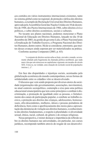 ços contidos em vários instrumentos internacionais existentes, tanto
no sistema global como no regional, de proteção e defesa dos direitos
humanos, a exemplo da Declaração Universal dos Direitos Humanos,
aprovada pela Assembléia Geral das Nações Unidas em 10 de dezem-
bro de 1948, dos Pactos Internacionais de 1966, sobre direitos civis e
políticos, e sobre direitos econômicos, sociais e culturais.
    No tocante aos planos nacionais, podemos mencionar o Plano
Nacional de Educação em Direitos Humanos, lançado no dia 10 de
dezembro de 2003, na gestão do governo Lula; o Plano Nacional para
a Erradicação do Trabalho Escravo, o Programa Nacional dos Direi-
tos Humanos, dentre outros. Há de se considerar, entretanto, que mui-
tos desses avanços ainda esperam por ser materializados na prática.
    Conforme acentua Comparato (2003, p. 65):

             “o conjunto de direitos sociais acha-se hoje, em todo o mundo, severa-
       mente abalado pela hegemonia da chamada política neoliberal, que nada
       mais é do que um retrocesso ao capitalismo vigorante em meados do século
       XIX. Criou-se, na verdade, uma situação de exclusão social de populações
       inteiras (...)”.

     Em face das disparidades e injustiças sociais, acentuadas pela
globalização econômica do mundo contemporâneo, novas formas de
solidariedade entre os cidadãos vêm se desenvolvendo.
     O discurso que vem sendo proposto por diversos atores da socie-
dade (organizações não governamentais, associações, movimentos),
no atual contexto sociopolítico, contempla o eixo para uma política
educacional emancipatória que tem como princípios o combate à dis-
criminação, a promoção de igualdade entre as pessoas, o fortaleci-
mento dos canais de participação popular, o combate ao trabalho es-
cravo, a proteção aos direitos das crianças, adolescentes, homosse-
xuais, afro-descendentes, mulheres, idosos e pessoas portadoras de
deficiência, bem como o aperfeiçoamento dos meios para a apresen-
tação das denúncias de violação aos direitos humanos, o conhecimen-
to dos direitos fundamentais, o respeito à pluralidade e à diversidade
sexual, étnica, racial, cultural, de gênero e de crenças religiosas.
     Nessa perspectiva, é mister destacar a importância da reflexão so-
bre os direitos humanos nas universidades, em particular, nos cursos
jurídicos, recompondo também através do resgate de seu desenvolvi-


144
 