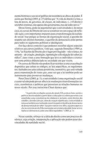 mento histórico o seu nível político de resistência ao abuso de poder. É
assim que Ihering (2003, p. 27) define que “A vida do direito é a luta, a
luta de povos, de governos, de classes, de indivíduos. (...) O direito é
um labor contínuo, não apenas dos governantes, mas de todo o povo.”
     Dessa forma, pode-se argumentar que a universidade e, no nosso
caso, os cursos de Direito devem se constituir em um espaço de refle-
xão-ação, com importantes impactos para a transformação da realida-
de social. Isso porque as formas de organização social, a questão do
respeito aos direitos humanos, a questão da democracia estão postas
para todos os segmentos políticos e ideológicos.
     Em face desse contexto é que podemos ressaltar alguns aspectos
relativos aos cursos jurídicos, visto que, segundo Dornelles (1989, p.
119), “as Escolas de Direito são o lugar privilegiado – não o único, no
entanto – de criação, produção, reprodução e divulgação do saber ju-
rídico”, com vistas a uma formação que leve os indivíduos a exerce-
rem uma prática diferenciada na sociedade em que vivem.
     Os cursos de Direito não podem ficar restritos a uma exacerbação
dogmática que cultue os códigos, as leis específicas, os regulamen-
tos; fechados em uma cultura positivista, normativa, que está voltada
para a manutenção do status quo, uma vez que a lei também pode ser
instrumento para promover mudanças.
     Para Chauí (2003, p. 1), a universidade é uma organização social
e como tal não pode passar alheia às mudanças e transformações so-
ciais, econômicas e políticas que permeiam as relações humanas no
nosso século. Por esse raciocínio Chauí destaca que:

             “A partir das revoluções sociais do século XX e com as lutas sociais e
       políticas desencadeadas a partir delas a educação e a cultura passaram a ser
       concebidas como constitutivas da cidadania e, portanto, como direitos dos
       cidadãos, fazendo com que, além da vocação republicana, a universidade se
       tornasse também uma instituição social inseparável da idéia de democracia e
       de democratização do saber: seja para realizar essa idéia, seja para opor-se a
       ela, no correr do século XX a instituição universitária não pôde furtar-se à re-
       ferência à democracia como uma idéia reguladora.” (2003, p. 1)

    Nesse sentido, reforça-se a idéia do direito como um processo di-
nâmico, cuja criação, interpretação e aplicação não podem estar des-
vinculadas da realidade social.


                                                                                  145
 