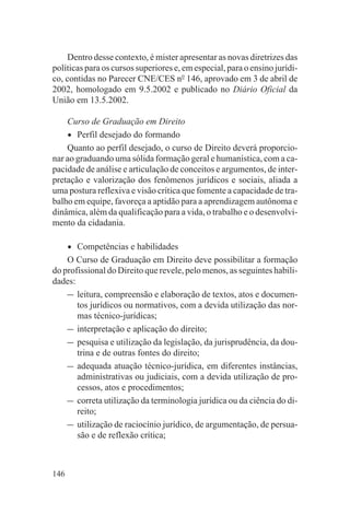 Dentro desse contexto, é mister apresentar as novas diretrizes das
políticas para os cursos superiores e, em especial, para o ensino jurídi-
co, contidas no Parecer CNE/CES no 146, aprovado em 3 de abril de
2002, homologado em 9.5.2002 e publicado no Diário Oficial da
União em 13.5.2002.

    Curso de Graduação em Direito
    • Perfil desejado do formando
    Quanto ao perfil desejado, o curso de Direito deverá proporcio-
nar ao graduando uma sólida formação geral e humanística, com a ca-
pacidade de análise e articulação de conceitos e argumentos, de inter-
pretação e valorização dos fenômenos jurídicos e sociais, aliada a
uma postura reflexiva e visão crítica que fomente a capacidade de tra-
balho em equipe, favoreça a aptidão para a aprendizagem autônoma e
dinâmica, além da qualificação para a vida, o trabalho e o desenvolvi-
mento da cidadania.

      •Competências e habilidades
    O Curso de Graduação em Direito deve possibilitar a formação
do profissional do Direito que revele, pelo menos, as seguintes habili-
dades:
    – leitura, compreensão e elaboração de textos, atos e documen-
       tos jurídicos ou normativos, com a devida utilização das nor-
       mas técnico-jurídicas;
    – interpretação e aplicação do direito;
    – pesquisa e utilização da legislação, da jurisprudência, da dou-
       trina e de outras fontes do direito;
    – adequada atuação técnico-jurídica, em diferentes instâncias,
       administrativas ou judiciais, com a devida utilização de pro-
       cessos, atos e procedimentos;
    – correta utilização da terminologia jurídica ou da ciência do di-
       reito;
    – utilização de raciocínio jurídico, de argumentação, de persua-
       são e de reflexão crítica;



146
 