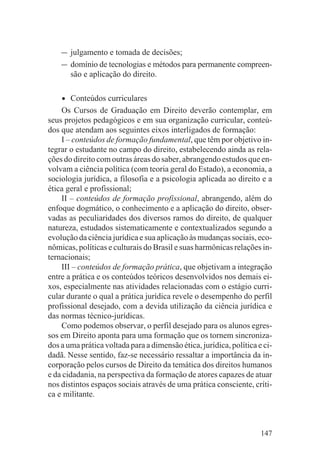 – julgamento e tomada de decisões;
    – domínio de tecnologias e métodos para permanente compreen-
        são e aplicação do direito.


    •   Conteúdos curriculares
    Os Cursos de Graduação em Direito deverão contemplar, em
seus projetos pedagógicos e em sua organização curricular, conteú-
dos que atendam aos seguintes eixos interligados de formação:
    I – conteúdos de formação fundamental, que têm por objetivo in-
tegrar o estudante no campo do direito, estabelecendo ainda as rela-
ções do direito com outras áreas do saber, abrangendo estudos que en-
volvam a ciência política (com teoria geral do Estado), a economia, a
sociologia jurídica, a filosofia e a psicologia aplicada ao direito e a
ética geral e profissional;
    II – conteúdos de formação profissional, abrangendo, além do
enfoque dogmático, o conhecimento e a aplicação do direito, obser-
vadas as peculiaridades dos diversos ramos do direito, de qualquer
natureza, estudados sistematicamente e contextualizados segundo a
evolução da ciência jurídica e sua aplicação às mudanças sociais, eco-
nômicas, políticas e culturais do Brasil e suas harmônicas relações in-
ternacionais;
    III – conteúdos de formação prática, que objetivam a integração
entre a prática e os conteúdos teóricos desenvolvidos nos demais ei-
xos, especialmente nas atividades relacionadas com o estágio curri-
cular durante o qual a prática jurídica revele o desempenho do perfil
profissional desejado, com a devida utilização da ciência jurídica e
das normas técnico-jurídicas.
    Como podemos observar, o perfil desejado para os alunos egres-
sos em Direito aponta para uma formação que os tornem sincroniza-
dos a uma prática voltada para a dimensão ética, jurídica, política e ci-
dadã. Nesse sentido, faz-se necessário ressaltar a importância da in-
corporação pelos cursos de Direito da temática dos direitos humanos
e da cidadania, na perspectiva da formação de atores capazes de atuar
nos distintos espaços sociais através de uma prática consciente, críti-
ca e militante.



                                                                     147
 