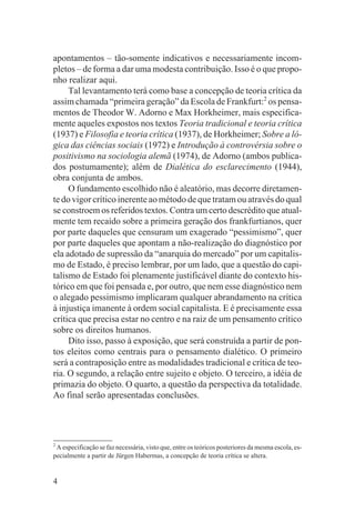 apontamentos – tão-somente indicativos e necessariamente incom-
pletos – de forma a dar uma modesta contribuição. Isso é o que propo-
nho realizar aqui.
     Tal levantamento terá como base a concepção de teoria crítica da
assim chamada “primeira geração” da Escola de Frankfurt:2 os pensa-
mentos de Theodor W. Adorno e Max Horkheimer, mais especifica-
mente aqueles expostos nos textos Teoria tradicional e teoria crítica
(1937) e Filosofia e teoria crítica (1937), de Horkheimer; Sobre a ló-
gica das ciências sociais (1972) e Introdução à controvérsia sobre o
positivismo na sociologia alemã (1974), de Adorno (ambos publica-
dos postumamente); além de Dialética do esclarecimento (1944),
obra conjunta de ambos.
     O fundamento escolhido não é aleatório, mas decorre diretamen-
te do vigor crítico inerente ao método de que tratam ou através do qual
se constroem os referidos textos. Contra um certo descrédito que atual-
mente tem recaído sobre a primeira geração dos frankfurtianos, quer
por parte daqueles que censuram um exagerado “pessimismo”, quer
por parte daqueles que apontam a não-realização do diagnóstico por
ela adotado de supressão da “anarquia do mercado” por um capitalis-
mo de Estado, é preciso lembrar, por um lado, que a questão do capi-
talismo de Estado foi plenamente justificável diante do contexto his-
tórico em que foi pensada e, por outro, que nem esse diagnóstico nem
o alegado pessimismo implicaram qualquer abrandamento na crítica
à injustiça imanente à ordem social capitalista. E é precisamente essa
crítica que precisa estar no centro e na raiz de um pensamento crítico
sobre os direitos humanos.
     Dito isso, passo à exposição, que será construída a partir de pon-
tos eleitos como centrais para o pensamento dialético. O primeiro
será a contraposição entre as modalidades tradicional e crítica de teo-
ria. O segundo, a relação entre sujeito e objeto. O terceiro, a idéia de
primazia do objeto. O quarto, a questão da perspectiva da totalidade.
Ao final serão apresentadas conclusões.




2
  A especificação se faz necessária, visto que, entre os teóricos posteriores da mesma escola, es-
pecialmente a partir de Jürgen Habermas, a concepção de teoria crítica se altera.


4
 