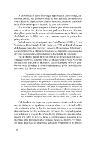 A universidade, como instituição republicana, democrática, au-
tônoma, crítica, não pode prescindir de uma reflexão que tenha sua
centralidade na dignidade dos direitos humanos, visando a contribuir
mais efetivamente para a inversão de uma nova ordem.
    Em relação às propostas para as instituições de ensino superior
sobre a temática dos direitos humanos, podemos destacar a oferta de
disciplina em direitos humanos e cidadania nos cursos de Direito, no
final da década de 1980, bem como em outros cursos de graduação e
pós-graduação.
    Vale destacar, segundo a professora Aída Monteiro (2000, p. 51), a
“criação na Universidade de São Paulo, em 1997, da Cátedra Unesco
de Educação para a Paz, Direitos Humanos, Democracia e Tolerância”,
o que impulsionou o oferecimento de cursos regulares aos alunos das
diversas licenciaturas, ministrados pela Faculdade de Educação.
    Não podemos deixar de mencionar, no contexto das políticas de
educação superior, algumas linhas de atuação que o Plano Nacional
de Educação em Direitos Humanos, já anteriormente referido, esta-
belece como diretrizes a serem implementadas pelas universidades
no campo dos direitos humanos:

             “na área do ensino, as atividades acadêmicas devem estar voltadas para
       a formação de uma cultura nacional baseada nos direitos humanos como
       tema transversal, criando programas interdisciplinares específicos nos cur-
       sos de graduação e de pós-graduação; ao nível da pesquisa, deve ser incenti-
       vada a criação de linhas interdisciplinares e interinstitucionais relacionadas
       ao tema dos direitos humanos, com apoio dos organismos de fomento; no
       campo da extensão universitária, devem ser desenvolvidos programas para a
       formação de professores de diferentes redes de ensino, assim como demais
       agentes de educação em direitos humanos em nível local, regional e nacio-
       nal, de modo a configurar uma cultura educativa nesta área”. (2003, p. 24)

     É de fundamental importância para as universidades do País intei-
ro, especialmente as ligadas ao ensino jurídico, criar centros de refle-
xão acadêmica sobre os direitos humanos, estimular a incorporação
da disciplina de direitos humanos aos currículos dos cursos de gradua-
ção; estimular a criação de cursos de pós-graduação em direitos hu-
manos em todos os níveis, desde a especialização, passando pelo
mestrado até o doutorado; criar linhas de pesquisa, desenvolver meto-
dologias, propostas de disciplina, conteúdo programático, no intuito

148
 