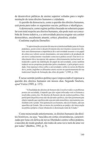 de desenvolver políticas de ensino superior voltadas para a imple-
mentação do tema direitos humanos e cidadania.
     A questão da democracia, como a questão dos direitos humanos,
está posta para todos os segmentos sociais, políticos e ideológicos.
     A democracia, como regime político baseado na soberania popu-
lar com total respeito aos direitos humanos, não pode mais ser conce-
bida de forma redutiva, e a universidade precisa resgatar seu caráter
democrático, socialmente atuante, crítico, pluralista, criador.
     Conforme explicita Dornelles:

            “A aproximação crescente de uma nova intelectualidade junto às forças
       populares, assim como o desenvolvimento dos movimentos sociais nos últi-
       mos anos demonstram a importância de a universidade assumir o seu papel
       de crítica aos valores sociais dominantes, em uma tentativa de produção de
       um novo conhecimento vinculado a uma nova prática social. Este novo co-
       nhecimento deve incorporar não apenas o direcionamento institucional, in-
       troduzido a partir da redefinição do papel da universidade, como também
       traduzir novas propostas produzidas pelos estudantes, e pela própria socie-
       dade. Este repensar crítico sobre a universidade e sobre os cursos de Direito
       deve, assim, englobar os diferentes atores sociais no questionamento de sua
       tradicional função de formação das elites do poder.” (1989, p. 106)

   É nesse sentido jurídico-político que é imprescindível repensar a
questão dos direitos humanos em nossos dias. Segundo Souliers,
apud Vieira (1989, p. 137):

            “A finalidade dos direitos do homem não é resolver todos os problemas
       postos em sociedade, é impedir que eles sejam enfocados sem os homens e
       resolvidos contra eles. Os direitos do homem são de essência política. Eles
       participam da política mas não são de toda a política; eles têm justamente por
       objeto impedir que a política não seja um todo monolítico, inteiramente con-
       fundido com o poder. Eles pertencem aos homens, não aos Estados, não aos
       aparelhos de Estado. São os meios de resistência ao poder e de intervenção
       na política própria a fazer obstáculos à dominação total do Estado.”

    Como mencionado anteriormente, os direitos humanos são direi-
tos históricos, ou seja, “nascidos em certas circunstâncias, caracteri-
zadas por lutas em defesa de novas liberdades contra velhos poderes,
e nascidos de modo gradual, não todos de uma vez e nem de uma vez
por todas” (Bobbio, 1992, p. 5).


                                                                                149
 