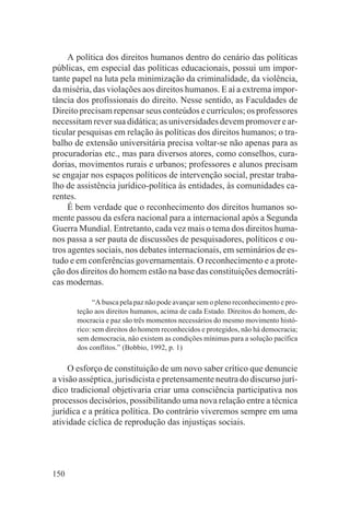 A política dos direitos humanos dentro do cenário das políticas
públicas, em especial das políticas educacionais, possui um impor-
tante papel na luta pela minimização da criminalidade, da violência,
da miséria, das violações aos direitos humanos. E aí a extrema impor-
tância dos profissionais do direito. Nesse sentido, as Faculdades de
Direito precisam repensar seus conteúdos e currículos; os professores
necessitam rever sua didática; as universidades devem promover e ar-
ticular pesquisas em relação às políticas dos direitos humanos; o tra-
balho de extensão universitária precisa voltar-se não apenas para as
procuradorias etc., mas para diversos atores, como conselhos, cura-
dorias, movimentos rurais e urbanos; professores e alunos precisam
se engajar nos espaços políticos de intervenção social, prestar traba-
lho de assistência jurídico-política às entidades, às comunidades ca-
rentes.
     É bem verdade que o reconhecimento dos direitos humanos so-
mente passou da esfera nacional para a internacional após a Segunda
Guerra Mundial. Entretanto, cada vez mais o tema dos direitos huma-
nos passa a ser pauta de discussões de pesquisadores, políticos e ou-
tros agentes sociais, nos debates internacionais, em seminários de es-
tudo e em conferências governamentais. O reconhecimento e a prote-
ção dos direitos do homem estão na base das constituições democráti-
cas modernas.

             “A busca pela paz não pode avançar sem o pleno reconhecimento e pro-
       teção aos direitos humanos, acima de cada Estado. Direitos do homem, de-
       mocracia e paz são três momentos necessários do mesmo movimento histó-
       rico: sem direitos do homem reconhecidos e protegidos, não há democracia;
       sem democracia, não existem as condições mínimas para a solução pacífica
       dos conflitos.” (Bobbio, 1992, p. 1)

     O esforço de constituição de um novo saber crítico que denuncie
a visão asséptica, jurisdicista e pretensamente neutra do discurso jurí-
dico tradicional objetivaria criar uma consciência participativa nos
processos decisórios, possibilitando uma nova relação entre a técnica
jurídica e a prática política. Do contrário viveremos sempre em uma
atividade cíclica de reprodução das injustiças sociais.




150
 
