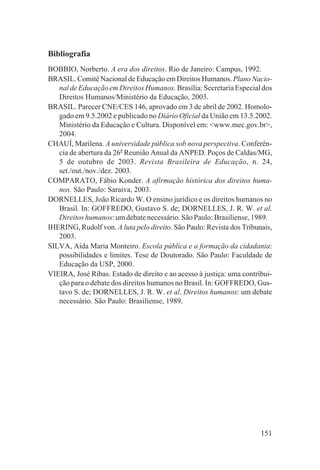 Bibliografia
BOBBIO, Norberto. A era dos direitos. Rio de Janeiro: Campus, 1992.
BRASIL. Comitê Nacional de Educação em Direitos Humanos. Plano Nacio-
   nal de Educação em Direitos Humanos. Brasília: Secretaria Especial dos
   Direitos Humanos/Ministério da Educação, 2003.
BRASIL. Parecer CNE/CES 146, aprovado em 3 de abril de 2002. Homolo-
   gado em 9.5.2002 e publicado no Diário Oficial da União em 13.5.2002.
   Ministério da Educação e Cultura. Disponível em: <www.mec.gov.br>,
   2004.
CHAUÍ, Marilena. A universidade pública sob nova perspectiva. Conferên-
   cia de abertura da 26a Reunião Anual da ANPED. Poços de Caldas/MG,
   5 de outubro de 2003. Revista Brasileira de Educação, n. 24,
   set./out./nov./dez. 2003.
COMPARATO, Fábio Konder. A afirmação histórica dos direitos huma-
   nos. São Paulo: Saraiva, 2003.
DORNELLES, João Ricardo W. O ensino jurídico e os direitos humanos no
   Brasil. In: GOFFREDO, Gustavo S. de; DORNELLES, J. R. W. et al.
   Direitos humanos: um debate necessário. São Paulo: Brasiliense, 1989.
IHERING, Rudolf von. A luta pelo direito. São Paulo: Revista dos Tribunais,
   2003.
SILVA, Aída Maria Monteiro. Escola pública e a formação da cidadania:
   possibilidades e limites. Tese de Doutorado. São Paulo: Faculdade de
   Educação da USP, 2000.
VIEIRA, José Ribas. Estado de direito e ao acesso à justiça: uma contribui-
   ção para o debate dos direitos humanos no Brasil. In: GOFFREDO, Gus-
   tavo S. de; DORNELLES, J. R. W. et al. Direitos humanos: um debate
   necessário. São Paulo: Brasiliense, 1989.




                                                                       151
 