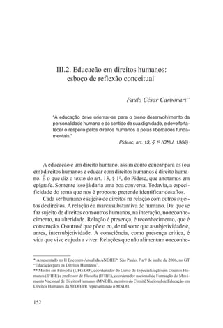 III.2. Educação em direitos humanos:
                 esboço de reflexão conceitual*

                                                     Paulo César Carbonari**

           “A educação deve orientar-se para o pleno desenvolvimento da
           personalidade humana e do sentido de sua dignidade, e deve forta-
           lecer o respeito pelos direitos humanos e pelas liberdades funda-
           mentais.”
                                            Pidesc, art. 13, § 1o (ONU, 1966)



     A educação é um direito humano, assim como educar para os (ou
em) direitos humanos e educar com direitos humanos é direito huma-
no. É o que diz o texto do art. 13, § 1o, do Pidesc, que anotamos em
epígrafe. Somente isso já daria uma boa conversa. Todavia, a especi-
ficidade do tema que nos é proposto pretende identificar desafios.
     Cada ser humano é sujeito de direitos na relação com outros sujei-
tos de direitos. A relação é a marca substantiva do humano. Daí que se
faz sujeito de direitos com outros humanos, na interação, no reconhe-
cimento, na alteridade. Relação é presença, é reconhecimento, que é
construção. O outro é que põe o eu, de tal sorte que a subjetividade é,
antes, intersubjetividade. A consciência, como presença crítica, é
vida que vive e ajuda a viver. Relações que não alimentam o reconhe-


* Apresentado no II Encontro Anual da ANDHEP. São Paulo, 7 a 9 de junho de 2006, no GT
“Educação para os Direitos Humanos”.
** Mestre em Filosofia (UFG/GO), coordenador do Curso de Especialização em Direitos Hu-
manos (IFIBE) e professor de filosofia (IFIBE), coordenador nacional de Formação do Movi-
mento Nacional de Direitos Humanos (MNDH), membro do Comitê Nacional de Educação em
Direitos Humanos da SEDH/PR representando o MNDH.


152
 