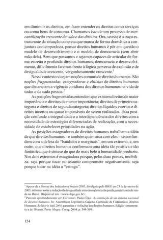 em diminuir os direitos, em fazer entender os direitos como serviços
ou como bens de consumo. Chamamos isso de um processo de mer-
cantilização crescente da vida e dos direitos. Ora, se esse é o traço es-
truturante da situação concreta que marca de forma dramática a con-
juntura contemporânea, pensar direitos humanos é pôr em questão o
modelo de desenvolvimento e o modelo de democracia (sem abrir
mão dela). Sem que possamos e sejamos capazes de articular de for-
ma estreita e profunda direitos humanos, democracia e desenvolvi-
mento, dificilmente faremos frente à lógica perversa de exclusão e de
desigualdade crescente, vergonhosamente crescente.1
     Nesse contexto vicejam noções comuns de direitos humanos. São
noções fragmentadas, estagnadoras e elitistas de direitos humanos
que distanciam a vigência cotidiana dos direitos humanos na vida de
todas e de cada pessoa.2
     As posições fragmentadas entendem que existem direitos de maior
importância e direitos de menor importância; direitos de primeira ca-
tegoria e direitos de segunda categoria; direitos líquidos e certos e di-
reitos incertos ou quase impossíveis de serem realizados. Essa posi-
ção confunde a integralidade e a interdependência dos direitos com a
necessidade de estratégias diferenciadas de realização, com a neces-
sidade de estabelecer prioridades na ação.
     As posições estagnadoras de direitos humanos trabalham a idéia
de que direitos humanos – e também quem atua com eles – se confun-
dem com a defesa de “bandidos e marginais”, em um extremo, e, em
outro, que direitos humanos conformam uma idéia tão positiva e tão
fantástica que é síntese do que de mais belo a humanidade produziu.
Nos dois extremos é estagnadora porque, pelas duas pontas, imobili-
za: seja porque tocar no assunto compromete negativamente, seja
porque tocar na idéia a “estraga”.



1
  Apesar de a Síntese dos Indicadores Sociais 2003, divulgada pelo IBGE em 23 de fevereiro de
2005, informar sobre a redução da desigualdade em conseqüência da queda generalizada de ren-
da no Brasil. Disponível em: <www.ibge.gov.br>.
2
  Para um aprofundamento ver: Carbonari, Paulo César. A construção de um sistema nacional
de direitos humanos. In: Assembléia Legislativa Gaúcha. Comissão de Cidadania e Direitos
Humanos. Relatório Azul 2004: garantias e violações dos direitos humanos. Edição comemora-
tiva de 10 anos. Porto Alegre: Corag, 2004. p. 344-369.


154
 
