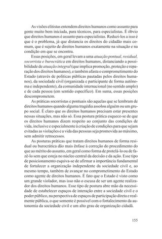 As visões elitistas entendem direitos humanos como assunto para
gente muito bem iniciada, para técnicos, para especialistas. É óbvio
que direitos humanos é assunto para especialistas. Reduzi-los a isso é
que é o problema, já que distancia os direitos do cidadão mais co-
mum, que é sujeito de direitos humanos exatamente na situação e na
condição em que se encontra.
     Essas posições, em geral levam a uma atuação pontual, residual,
socorrista e burocrática em direitos humanos, distanciando a possi-
bilidade de atuação integral (que implica promoção, proteção e repa-
ração dos direitos humanos), e também afasta o comprometimento do
Estado (através de políticas públicas pautadas pelos direitos huma-
nos), da sociedade civil (organizada e participante de forma autôno-
ma e independente), da comunidade internacional (no sentido amplo)
e de cada pessoa (em sentido específico). Em suma, essas posições
descomprometem.
     As práticas socorristas e pontuais são aquelas que se lembram de
direitos humanos quando alguma tragédia assolou alguém ou um gru-
po social. É claro que os direitos humanos precisam estar presentes
nessas situações, mas não só. Essa postura prática esquece-se de que
os direitos humanos dizem respeito ao conjunto das condições de
vida, inclusive e especialmente à criação de condições para que sejam
evitadas as violações e a vida das pessoas seja promovida ao máximo,
sem admitir retrocessos.
     As posturas práticas que tratam direitos humanos de forma resi-
dual ou burocrática dão mais ênfase à correção do procedimento do
que ao mérito do assunto, em geral como forma de protelá-lo ou de fa-
zê-lo sem que esteja no núcleo central da decisão e da ação. Esse tipo
de posicionamento esquiva-se de afirmar a importância fundamental
de fortalecer a organização independente da sociedade civil e, ao
mesmo tempo, também de avançar no comprometimento do Estado
como agente de direitos humanos. É fato que o Estado é visto como
um grande violador, mas isso não o escusa de ser um agente realiza-
dor dos direitos humanos. Esse tipo de postura abre mão da necessi-
dade de estabelecer espaços de interação entre a sociedade civil e o
poder público, na perspectiva de espaços de participação direta e real-
mente pública, o que somente é possível com o fortalecimento da au-
tonomia da sociedade civil e um alto grau de organização cidadã.


                                                                   155
 
