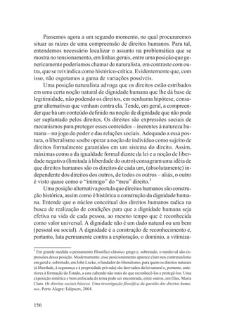 Passemos agora a um segundo momento, no qual procuraremos
situar as raízes de uma compreensão de direitos humanos. Para tal,
entendemos necessário localizar o assunto na problemática que se
mostra no tensionamento, em linhas gerais, entre uma posição que ge-
nericamente poderíamos chamar de naturalista, em contraste com ou-
tra, que se reivindica como histórico-crítica. Evidentemente que, com
isso, não esgotamos a gama de variações possíveis.
     Uma posição naturalista advoga que os direitos estão estribados
em uma certa noção natural de dignidade humana que lhe dá base de
legitimidade, não podendo os direitos, em nenhuma hipótese, consa-
grar alternativas que venham contra ela. Tende, em geral, a compreen-
der que há um conteúdo definido na noção de dignidade que não pode
ser suplantado pelos direitos. Os direitos são expressões sociais de
mecanismos para proteger esses conteúdos – inerentes à natureza hu-
mana – no jogo do poder e das relações sociais. Adequado a essa pos-
tura, o liberalismo soube operar a noção de indivíduo como sujeito de
direitos formalmente garantidos em um sistema do direito. Assim,
máximas como a da igualdade formal diante da lei e a noção de liber-
dade negativa (limitada à liberdade do outro) consagram uma idéia de
que direitos humanos são os direitos de cada um, (absolutamente) in-
dependente dos direitos dos outros, de todos os outros – aliás, o outro
é visto quase como o “inimigo” do “meu” direito.3
     Uma posição alternativa postula que direitos humanos são constru-
ção histórica, assim como é histórica a construção da dignidade huma-
na. Entende que o núcleo conceitual dos direitos humanos radica na
busca de realização de condições para que a dignidade humana seja
efetiva na vida de cada pessoa, ao mesmo tempo que é reconhecida
como valor universal. A dignidade não é um dado natural ou um bem
(pessoal ou social). A dignidade é a construção de reconhecimento e,
portanto, luta permanente contra a exploração, o domínio, a vitimiza-

3
  Em grande medida o pensamento filosófico clássico grego e, sobretudo, o medieval são ex-
pressões dessa posição. Modernamente, esse posicionamento aparece claro nos contratualistas
em geral e, sobretudo, em John Locke, o fundador do liberalismo, para quem os direitos naturais
(à liberdade, à segurança e à propriedade privada) são derivados da lei natural e, portanto, ante-
riores à formação do Estado, a este cabendo não mais do que reconhecê-los e protegê-los. Uma
exposição sintética e bem enfocada do tema pode ser encontrada, entre outros, em Dias, Maria
Clara. Os direitos sociais básicos. Uma investigação filosófica da questão dos direitos huma-
nos. Porto Alegre: Edipucrs, 2004.


156
 