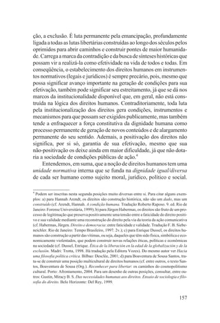ção, a exclusão. É luta permanente pela emancipação, profundamente
ligada a todas as lutas libertárias construídas ao longo dos séculos pelos
oprimidos para abrir caminhos e construir pontes de maior humanida-
de. Carrega a marca da contradição e da busca de sínteses históricas que
possam vir a realizá-la como efetividade na vida de todos e todas. Em
conseqüência, o estabelecimento dos direitos humanos em instrumen-
tos normativos (legais e jurídicos) é sempre precário, pois, mesmo que
possa significar avanço importante na geração de condições para sua
efetivação, também pode significar seu estreitamento, já que se dá nos
marcos da institucionalidade disponível que, em geral, não está cons-
truída na lógica dos direitos humanos. Contraditoriamente, toda luta
pela institucionalização dos direitos gera condições, instrumentos e
mecanismos para que possam ser exigidos publicamente, mas também
tende a enfraquecer a força constitutiva da dignidade humana como
processo permanente de geração de novos conteúdos e de alargamento
permanente do seu sentido. Ademais, a positivação dos direitos não
significa, por si só, garantia de sua efetivação, mesmo que sua
não-positivação os deixe ainda em maior dificuldade, já que não dota-
ria a sociedade de condições públicas de ação.4
     Entendemos, em suma, que a noção de direitos humanos tem uma
unidade normativa interna que se funda na dignidade igual/diversa
de cada ser humano como sujeito moral, jurídico, político e social.

4
  Podem ser inscritas nesta segunda posições muito diversas entre si. Para citar alguns exem-
plos: a) para Hannah Arendt, os direitos são construção histórica, não são um dado, mas um
construído (cf. Arendt, Hannah. A condição humana. Tradução Roberto Raposo. 9. ed. Rio de
Janeiro: Forense Universitária, 1999); b) para Jürgen Habermas, os direitos são fruto de um pro-
cesso de legitimação que preserva positivamente uma tensão entre a faticidade do direito positi-
vo e sua validade mediante uma reconstrução do direito pela via da teoria da ação comunicativa
(cf. Habermas, Jürgen. Direito e democracia: entre faticidade e validade. Tradução F. B. Siebe-
neichler. Rio de Janeiro: Tempo Brasileiro, 1997. 2v.); c) para Enrique Dussel, os direitos hu-
manos são construção a partir das vítimas, ou seja, daqueles que têm sido física, simbólica e eco-
nomicamente violentados, que podem construir novas relações éticas, políticas e econômicas
na sociedade (cf. Dussel, Enrique. Ética de la liberación en la edad de la globalización y de la
exclusión. Madri: Trotta, 1998. Há tradução pela Editora Vozes). Do mesmo autor ver Hacia
uma filosofia política crítica. Bilbao: Desclée, 2001; d) para Boaventura de Sousa Santos, tra-
ta-se de construir uma posição multicultural de direitos humanos (cf. entre outros, o texto San-
tos, Boaventura de Sousa (Org.). Reconhecer para libertar: os caminhos do cosmopolitismo
cultural. Porto: Afrontamento, 2004. Para um desenho de outras posições, consultar, entre ou-
tros: Gustin, Miracy B. S. Das necessidades humanas aos direitos. Ensaio de sociologia e filo-
sofia do direito. Belo Horizonte: Del Rey, 1999.


                                                                                             157
 