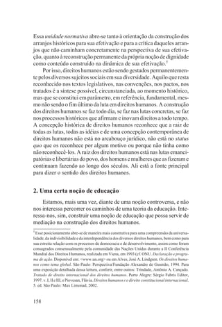 Essa unidade normativa abre-se tanto à orientação da construção dos
arranjos históricos para sua efetivação e para a crítica daqueles arran-
jos que não caminham concretamente na perspectiva de sua efetiva-
ção, quanto à reconstrução permanente da própria noção de dignidade
como conteúdo construído na dinâmica de sua efetivação.5
     Por isso, direitos humanos estão sendo gestados permanentemen-
te pelos diversos sujeitos sociais em sua diversidade. Aquilo que resta
reconhecido nos textos legislativos, nas convenções, nos pactos, nos
tratados é a síntese possível, circunstanciada, ao momento histórico,
mas que se constitui em parâmetro, em referência, fundamental, mes-
mo não sendo o fim último da luta em direitos humanos. A construção
dos direitos humanos se faz todo dia, se faz nas lutas concretas, se faz
nos processos históricos que afirmam e inovam direitos a todo tempo.
A concepção histórica de direitos humanos reconhece que a raiz de
todas as lutas, todas as idéias e de uma concepção contemporânea de
direitos humanos não está no arcabouço jurídico, não está no status
quo que os reconhece por algum motivo ou porque não tinha como
não reconhecê-los. A raiz dos direitos humanos está nas lutas emanci-
patórias e libertárias do povo, dos homens e mulheres que as fizeram e
continuam fazendo ao longo dos séculos. Ali está a fonte principal
para dizer o sentido dos direitos humanos.


2. Uma certa noção de educação
    Estamos, mais uma vez, diante de uma noção controversa, e não
nos interessa percorrer os caminhos de uma teoria da educação. Inte-
ressa-nos, sim, construir uma noção de educação que possa servir de
mediação na construção dos direitos humanos.
5
  Esse posicionamento abre-se de maneira mais construtiva para uma compreensão da universa-
lidade, da indivisibilidade e da interdependência dos diversos direitos humanos, bem como para
sua estreita relação com os processos de democracia e de desenvolvimento, assim como foram
consagrados consensualmente pela comunidade das Nações Unidas durante a II Conferência
Mundial dos Direitos Humanos, realizada em Viena, em 1993 (cf. ONU. Declaração e progra-
ma de ação. Disponível em: <www.un.org> ou em Alves, José A. Lindgren. Os direitos huma-
nos como tema global. São Paulo: Perspectiva/Fundação Alexandre de Gusmão, 1994. Para
uma exposição detalhada dessa leitura, conferir, entre outros: Trindade, Antônio A. Cançado.
Tratado de direito internacional dos direitos humanos. Porto Alegre: Sérgio Fabris Editor,
1997. v. I, II e III; e Piovesan, Flávia. Direitos humanos e o direito constitucional internacional.
5. ed. São Paulo: Max Limonad, 2002.


158
 
