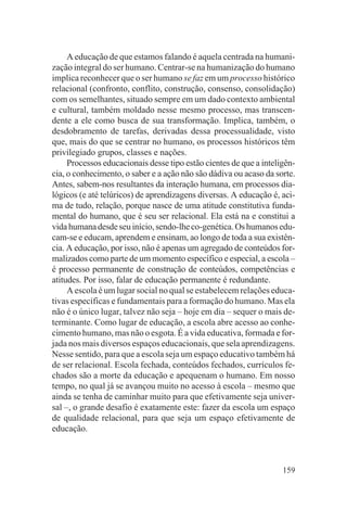 A educação de que estamos falando é aquela centrada na humani-
zação integral do ser humano. Centrar-se na humanização do humano
implica reconhecer que o ser humano se faz em um processo histórico
relacional (confronto, conflito, construção, consenso, consolidação)
com os semelhantes, situado sempre em um dado contexto ambiental
e cultural, também moldado nesse mesmo processo, mas transcen-
dente a ele como busca de sua transformação. Implica, também, o
desdobramento de tarefas, derivadas dessa processualidade, visto
que, mais do que se centrar no humano, os processos históricos têm
privilegiado grupos, classes e nações.
     Processos educacionais desse tipo estão cientes de que a inteligên-
cia, o conhecimento, o saber e a ação não são dádiva ou acaso da sorte.
Antes, sabem-nos resultantes da interação humana, em processos dia-
lógicos (e até telúricos) de aprendizagens diversas. A educação é, aci-
ma de tudo, relação, porque nasce de uma atitude constitutiva funda-
mental do humano, que é seu ser relacional. Ela está na e constitui a
vida humana desde seu início, sendo-lhe co-genética. Os humanos edu-
cam-se e educam, aprendem e ensinam, ao longo de toda a sua existên-
cia. A educação, por isso, não é apenas um agregado de conteúdos for-
malizados como parte de um momento específico e especial, a escola –
é processo permanente de construção de conteúdos, competências e
atitudes. Por isso, falar de educação permanente é redundante.
     A escola é um lugar social no qual se estabelecem relações educa-
tivas específicas e fundamentais para a formação do humano. Mas ela
não é o único lugar, talvez não seja – hoje em dia – sequer o mais de-
terminante. Como lugar de educação, a escola abre acesso ao conhe-
cimento humano, mas não o esgota. É a vida educativa, formada e for-
jada nos mais diversos espaços educacionais, que sela aprendizagens.
Nesse sentido, para que a escola seja um espaço educativo também há
de ser relacional. Escola fechada, conteúdos fechados, currículos fe-
chados são a morte da educação e apequenam o humano. Em nosso
tempo, no qual já se avançou muito no acesso à escola – mesmo que
ainda se tenha de caminhar muito para que efetivamente seja univer-
sal –, o grande desafio é exatamente este: fazer da escola um espaço
de qualidade relacional, para que seja um espaço efetivamente de
educação.



                                                                    159
 