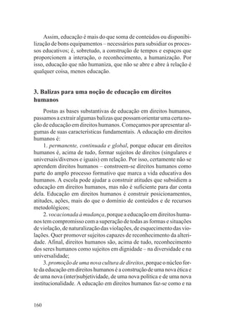 Assim, educação é mais do que soma de conteúdos ou disponibi-
lização de bons equipamentos – necessários para subsidiar os proces-
sos educativos; é, sobretudo, a construção de tempos e espaços que
proporcionem a interação, o reconhecimento, a humanização. Por
isso, educação que não humaniza, que não se abre e abre à relação é
qualquer coisa, menos educação.


3. Balizas para uma noção de educação em direitos
humanos
     Postas as bases substantivas de educação em direitos humanos,
passamos a extrair algumas balizas que possam orientar uma certa no-
ção de educação em direitos humanos. Começamos por apresentar al-
gumas de suas características fundamentais. A educação em direitos
humanos é:
     1. permanente, continuada e global, porque educar em direitos
humanos é, acima de tudo, formar sujeitos de direitos (singulares e
universais/diversos e iguais) em relação. Por isso, certamente não se
aprendem direitos humanos – constroem-se direitos humanos como
parte do amplo processo formativo que marca a vida educativa dos
humanos. A escola pode ajudar a construir atitudes que subsidiem a
educação em direitos humanos, mas não é suficiente para dar conta
dela. Educação em direitos humanos é construir posicionamentos,
atitudes, ações, mais do que o domínio de conteúdos e de recursos
metodológicos;
     2. vocacionada à mudança, porque a educação em direitos huma-
nos tem compromisso com a superação de todas as formas e situações
de violação, de naturalização das violações, de esquecimento das vio-
lações. Quer promover sujeitos capazes de reconhecimento da alteri-
dade. Afinal, direitos humanos são, acima de tudo, reconhecimento
dos seres humanos como sujeitos em dignidade – na diversidade e na
universalidade;
     3. promoção de uma nova cultura de direitos, porque o núcleo for-
te da educação em direitos humanos é a construção de uma nova ética e
de uma nova (inter)subjetividade, de uma nova política e de uma nova
institucionalidade. A educação em direitos humanos faz-se como e na


160
 