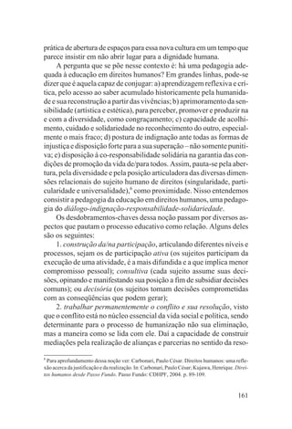 prática de abertura de espaços para essa nova cultura em um tempo que
parece insistir em não abrir lugar para a dignidade humana.
     A pergunta que se põe nesse contexto é: há uma pedagogia ade-
quada à educação em direitos humanos? Em grandes linhas, pode-se
dizer que é aquela capaz de conjugar: a) aprendizagem reflexiva e crí-
tica, pelo acesso ao saber acumulado historicamente pela humanida-
de e sua reconstrução a partir das vivências; b) aprimoramento da sen-
sibilidade (artística e estética), para perceber, promover e produzir na
e com a diversidade, como congraçamento; c) capacidade de acolhi-
mento, cuidado e solidariedade no reconhecimento do outro, especial-
mente o mais fraco; d) postura de indignação ante todas as formas de
injustiça e disposição forte para a sua superação – não somente puniti-
va; e) disposição à co-responsabilidade solidária na garantia das con-
dições de promoção da vida de/para todos. Assim, pauta-se pela aber-
tura, pela diversidade e pela posição articuladora das diversas dimen-
sões relacionais do sujeito humano de direitos (singularidade, parti-
cularidade e universalidade),6 como proximidade. Nisso entendemos
consistir a pedagogia da educação em direitos humanos, uma pedago-
gia do diálogo-indignação-responsabilidade-solidariedade.
     Os desdobramentos-chaves dessa noção passam por diversos as-
pectos que pautam o processo educativo como relação. Alguns deles
são os seguintes:
     1. construção da/na participação, articulando diferentes níveis e
processos, sejam os de participação ativa (os sujeitos participam da
execução de uma atividade, é a mais difundida e a que implica menor
compromisso pessoal); consultiva (cada sujeito assume suas deci-
sões, opinando e manifestando sua posição a fim de subsidiar decisões
comuns); ou decisória (os sujeitos tomam decisões comprometidas
com as conseqüências que podem gerar);
     2. trabalhar permanentemente o conflito e sua resolução, visto
que o conflito está no núcleo essencial da vida social e política, sendo
determinante para o processo de humanização não sua eliminação,
mas a maneira como se lida com ele. Daí a capacidade de construir
mediações pela realização de alianças e parcerias no sentido da reso-
6
 Para aprofundamento dessa noção ver: Carbonari, Paulo César. Direitos humanos: uma refle-
xão acerca da justificação e da realização. In: Carbonari, Paulo César; Kujawa, Henrique. Direi-
tos humanos desde Passo Fundo. Passo Fundo: CDHPF, 2004. p. 89-109.


                                                                                           161
 
