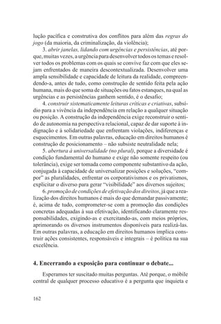 lução pacífica e construtiva dos conflitos para além das regras do
jogo (da maioria, da criminalização, da violência);
     3. abrir janelas, lidando com urgências e persistências, até por-
que, muitas vezes, a urgência para desenvolver todos os temas e resol-
ver todos os problemas com os quais se convive faz com que eles se-
jam enfrentados de maneira descontextualizada. Desenvolver uma
ampla sensibilidade e capacidade de leitura da realidade, compreen-
dendo-a, antes de tudo, como construção de sentido feita pela ação
humana, mais do que soma de situações ou fatos estanques, na qual as
urgências e as persistências ganhem sentido, é o desafio;
     4. construir sistematicamente leituras críticas e criativas, subsí-
dio para a vivência da independência em relação a qualquer situação
ou posição. A construção da independência exige reconstruir o senti-
do de autonomia na perspectiva relacional, capaz de dar suporte à in-
dignação e à solidariedade que enfrentam violações, indiferenças e
esquecimentos. Em outras palavras, educação em direitos humanos é
construção de posicionamento – não subsiste neutralidade nela;
     5. abertura à universalidade (no plural), porque a diversidade é
condição fundamental do humano e exige não somente respeito (ou
tolerância), exige ser tomada como componente substantivo da ação,
conjugada à capacidade de universalizar posições e soluções, “com-
por” as pluralidades, enfrentar os corporativismos e os privatismos,
explicitar o diverso para gerar “visibilidade” aos diversos sujeitos;
     6. promoção de condições de efetivação dos direitos, já que a rea-
lização dos direitos humanos é mais do que demandar passivamente;
é, acima de tudo, comprometer-se com a promoção das condições
concretas adequadas à sua efetivação, identificando claramente res-
ponsabilidades, exigindo-as e exercitando-as, com meios próprios,
aprimorando os diversos instrumentos disponíveis para realizá-las.
Em outras palavras, a educação em direitos humanos implica cons-
truir ações consistentes, responsáveis e integrais – é política na sua
excelência.


4. Encerrando a exposição para continuar o debate...
    Esperamos ter suscitado muitas perguntas. Até porque, o móbile
central de qualquer processo educativo é a pergunta que inquieta e


162
 