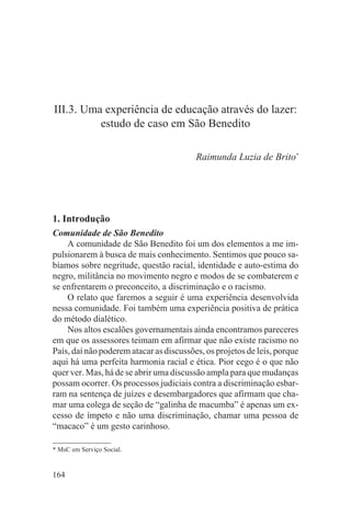III.3. Uma experiência de educação através do lazer:
          estudo de caso em São Benedito

                                         Raimunda Luzia de Brito*




1. Introdução
Comunidade de São Benedito
    A comunidade de São Benedito foi um dos elementos a me im-
pulsionarem à busca de mais conhecimento. Sentimos que pouco sa-
bíamos sobre negritude, questão racial, identidade e auto-estima do
negro, militância no movimento negro e modos de se combaterem e
se enfrentarem o preconceito, a discriminação e o racismo.
    O relato que faremos a seguir é uma experiência desenvolvida
nessa comunidade. Foi também uma experiência positiva de prática
do método dialético.
    Nos altos escalões governamentais ainda encontramos pareceres
em que os assessores teimam em afirmar que não existe racismo no
País, daí não poderem atacar as discussões, os projetos de leis, porque
aqui há uma perfeita harmonia racial e ética. Pior cego é o que não
quer ver. Mas, há de se abrir uma discussão ampla para que mudanças
possam ocorrer. Os processos judiciais contra a discriminação esbar-
ram na sentença de juízes e desembargadores que afirmam que cha-
mar uma colega de seção de “galinha de macumba” é apenas um ex-
cesso de ímpeto e não uma discriminação, chamar uma pessoa de
“macaco” é um gesto carinhoso.

* MsC em Serviço Social.


164
 