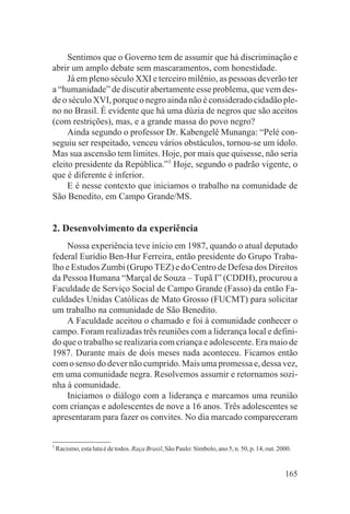 Sentimos que o Governo tem de assumir que há discriminação e
abrir um amplo debate sem mascaramentos, com honestidade.
     Já em pleno século XXI e terceiro milênio, as pessoas deverão ter
a “humanidade” de discutir abertamente esse problema, que vem des-
de o século XVI, porque o negro ainda não é considerado cidadão ple-
no no Brasil. É evidente que há uma dúzia de negros que são aceitos
(com restrições), mas, e a grande massa do povo negro?
     Ainda segundo o professor Dr. Kabengelê Munanga: “Pelé con-
seguiu ser respeitado, venceu vários obstáculos, tornou-se um ídolo.
Mas sua ascensão tem limites. Hoje, por mais que quisesse, não seria
eleito presidente da República.”1 Hoje, segundo o padrão vigente, o
que é diferente é inferior.
     E é nesse contexto que iniciamos o trabalho na comunidade de
São Benedito, em Campo Grande/MS.


2. Desenvolvimento da experiência
    Nossa experiência teve início em 1987, quando o atual deputado
federal Eurídio Ben-Hur Ferreira, então presidente do Grupo Traba-
lho e Estudos Zumbi (Grupo TEZ) e do Centro de Defesa dos Direitos
da Pessoa Humana “Marçal de Souza – Tupã I” (CDDH), procurou a
Faculdade de Serviço Social de Campo Grande (Fasso) da então Fa-
culdades Unidas Católicas de Mato Grosso (FUCMT) para solicitar
um trabalho na comunidade de São Benedito.
    A Faculdade aceitou o chamado e foi à comunidade conhecer o
campo. Foram realizadas três reuniões com a liderança local e defini-
do que o trabalho se realizaria com criança e adolescente. Era maio de
1987. Durante mais de dois meses nada aconteceu. Ficamos então
com o senso do dever não cumprido. Mais uma promessa e, dessa vez,
em uma comunidade negra. Resolvemos assumir e retornamos sozi-
nha à comunidade.
    Iniciamos o diálogo com a liderança e marcamos uma reunião
com crianças e adolescentes de nove a 16 anos. Três adolescentes se
apresentaram para fazer os convites. No dia marcado compareceram


1
    Racismo, esta luta é de todos. Raça Brasil, São Paulo: Símbolo, ano 5, n. 50, p. 14, out. 2000.


                                                                                                165
 