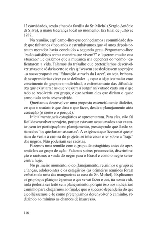12 convidados, sendo cinco da família do Sr. Michel (Sérgio Antônio
da Silva), a maior liderança local no momento. Era final de julho de
1987.
     Na reunião, explicamo-lhes que conhecíamos a comunidade des-
de que tínhamos cinco anos e estranhávamos que 48 anos depois ne-
nhum morador havia concluído o segundo grau. Perguntamo-lhes:
“estão satisfeitos com a maneira que vivem?” e “querem mudar essa
situação?”, e dissemos que a mudança iria depender do “como” en-
frentarem a vida. Falamos do trabalho que pretendíamos desenvol-
ver, mas que só daria certo se eles quisessem e se dedicassem ao projeto
– a nossa proposta era “Educação Através do Lazer”, ou seja, brincan-
do se aprenderia a viver e a se defender –, e que o objetivo maior era o
crescimento do grupo e o individual, o enfrentamento das dificulda-
des que existiam e as que viessem a surgir na vida de cada um e que
tudo se resolveria em grupo, e que seriam eles que diriam o que e
como tudo seria desenvolvido.
     Queríamos desenvolver uma proposta essencialmente dialética,
em que o usuário é que diria o que fazer, desde o planejamento até a
execução (o como e o porquê).
     Inicialmente, seis estagiários se apresentaram. Para eles, não foi
fácil desenvolver o projeto, porque estavam acostumados a só execu-
tar, sem ter participação no planejamento, pressupondo que lá não se-
riam eles “os que dariam as cartas”. A exigência que fizemos é que te-
riam de vestir a camisa do projeto, se interessar e ler sobre a “saga”
dos negros. Não poderiam ser racistas.
     Fizemos uma reunião com o grupo de estagiários antes de apre-
sentá-los ao grupo de ação. Falamos sobre: preconceito, discrimina-
ção e racismo; a vinda do negro para o Brasil e como o negro se en-
contra hoje.
     No primeiro momento, o do planejamento, reunimos o grupo de
crianças, adolescentes e os estagiários (as primeiras reuniões foram
embaixo de uma das mangueiras da casa do Sr. Michel). Explicamos
ao grupo que planejar é pensar o que se vai fazer e que, na nossa vida,
nada poderia ser feito sem planejamento, porque isso nos indicaria o
caminho para chegarmos ao final, e que o sucesso dependeria do que
escolhêssemos e de como pretendíamos desenvolver o caminho, re-
duzindo ao mínimo as chances de insucesso.


166
 