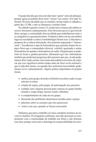 O grupo decidiu que iria convidar mais “gente” antes de planejar,
porque agora já podiam dizer mais “coisas” aos outros. Era tudo in-
formal. Só ficou decidido que as reuniões seriam todos os sábados a
partir das 12:30h, e não se demarcou o horário final.
    No sábado seguinte vieram 15, sendo mais crianças (de ambos os
sexos). Iniciamos o planejamento. Eles disseram que eu é que teria de
dizer, porque a comunidade fora escolhida para trabalharmos (nós e
os estagiários) o que pensávamos. O objetivo deles era ter um melhor
lugar na sociedade e como (a metodologia) fariam isso. Colocamos a
proposta de se educar brincando, eles acharam engraçado e “interes-
sante”. Escolheram o tipo de brincadeiras que queriam dentro do es-
paço físico que a comunidade oferecia: voleibol, queimada e outras
brincadeiras de quadra e brincadeiras de salão. Perguntaram se pode-
riam ter festas e ganhar presentes, afirmamos que sim. Informamos
também que poderiam programar dois passeios por ano, só não pode-
ríamos dizer onde seriam com muita antecedência (tivemos de expli-
car que isso significava muito tempo antes de fazer ou de realizar) e
que a cada dois meses, ou quando eles sentissem necessidade, pode-
ríamos rever o planejamento. Alguns pontos importantes no projeto
foram:

    •   análise, pelo grupo, de todos os boletins escolares cada vez que
        saíssem as notas;
    •   criação de regras, pelo grupo, de participação nos passeios;
    •   cuidado com a higiene pessoal para estarem no grupo (banho
        tomado e roupa limpa, mesmo sendo velhinha);
    •   o comportamento de cada um no grupo;
    •   discussão dos problemas domésticos trazidos para o grupo;
    •   palestras sobre os assuntos que eles quisessem;
    •   visita à sua casa, quando se fizesse necessário.

    Sabíamos que para o trabalho ser mais completo teríamos de en-
volver a família. Os estagiários cobraram, mas não quiseram se com-
prometer com a continuidade do trabalho nas férias e não abrimos
essa área, porque seria mais o domingo na responsabilidade da assis-


                                                                    167
 